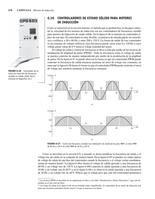 278 CAPÍTULO 6 Motores de inducción
6.10 CONTROLADORES DE ESTADO SÓLIDO PARA MOTORES
DE INDUCCIÓN
Como se mencionó en la sección anterior, el método que se prefiere hoy en día para contro-
lar la velocidad de los motores de inducción son los controladores de frecuencia variable
para motores de inducción de estado sólido. En la figura 6-46 se muestra un controlador tí-
pico de este tipo. El controlador es muy flexible: su potencia de entrada puede ser monofá-
sica o trifásica, a 50 o 60 Hz y entre 208 y 230 V. La forma de salida de este controlador
es un conjunto de voltajes trifásicos cuya frecuencia puede variar entre 0 y 120 Hz y cuyo
voltaje puede variar de 0 V hasta el voltaje nominal del motor.
El voltaje de salida y control de frecuencia se lleva a cabo por medio de las técnicas de
modulación de amplitud de pulso (PWM)1
. Tanto la frecuencia como el voltaje de salida
se pueden controlar de manera independiente por medio de la modulación de la amplitud
de pulso. En la figura 6-47 se puede observar la forma en que un controlador PWM puede
controlar la frecuencia de salida mientras mantiene un nivel de voltaje rms constante, en
tanto que la figura 6-48 ilustra la forma en que el controlador PWM puede controlar el nivel
de voltaje rms mientras mantiene la frecuencia constante.
FIGURA 6-47 Control de frecuencia variable con modulación de amplitud de pulso PWM: a) onda PWM
de 60 Hz y 120 V; b) onda PWM de 30 Hz y 120 V.
–100
Voltaje, V
a)
b)
t, ms
t, ms
Voltaje, V
20
30
40
50
100
0
–100
20 30
40 50
100
0
10
10
Como se describió en la sección 6.9, a menudo se desea modificar la frecuencia de salida y el
voltaje rms de salida en su conjunto de manera lineal. En la figura 6-49 se pueden ver ondas típicas
de voltaje de salida de una fase del controlador cuando la frecuencia y el voltaje varían simultánea-
mente de manera lineal.2
La figura 6-49a) ilustra el voltaje de salida ajustado a una frecuencia de
60 Hz y un voltaje rms de 120 V. La figura 6-49b) muestra la salida ajustada a una frecuencia de
30 Hz y un voltaje rms de 60 V y en la figura 6-49c) se observa la salida ajustada a una frecuencia
de 20 Hz y un voltaje rms de 40 V. Nótese que el voltaje pico que sale del controlador permanece
1
Las técnicas PWM se describen en un suplemento en línea a este libro “Introduction to Power Electronics”, que está dis-
ponible en el sitio web del libro.
2
Las ondas de salida de la figura 6-48 son en realidad ondas simplificadas. El controlador de un motor de inducción real
tiene una frecuencia portadora mucho mayor a la que se muestra en la figura.
FIGURA 6-46 Controlador de un
motor de inducción de frecuencia
variable en estado sólido típico.
(Cortesía de MagneTek, Inc.)
06_Chapman 06.indd 278
06_Chapman 06.indd 278 10/10/11 13:22:36
10/10/11 13:22:36
 