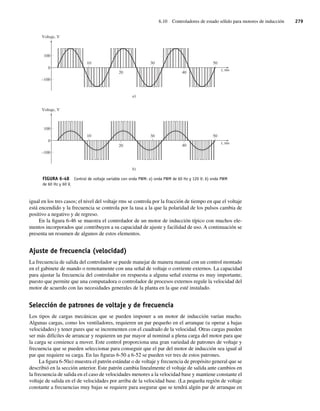 6.10 Controladores de estado sólido para motores de inducción 279
igual en los tres casos; el nivel del voltaje rms se controla por la fracción de tiempo en que el voltaje
está encendido y la frecuencia se controla por la tasa a la que la polaridad de los pulsos cambia de
positivo a negativo y de regreso.
En la figura 6-46 se muestra el controlador de un motor de inducción típico con muchos ele-
mentos incorporados que contribuyen a su capacidad de ajuste y facilidad de uso. A continuación se
presenta un resumen de algunos de estos elementos.
Ajuste de frecuencia (velocidad)
La frecuencia de salida del controlador se puede manejar de manera manual con un control montado
en el gabinete de mando o remotamente con una señal de voltaje o corriente externos. La capacidad
para ajustar la frecuencia del controlador en respuesta a alguna señal externa es muy importante,
puesto que permite que una computadora o controlador de procesos externos regule la velocidad del
motor de acuerdo con las necesidades generales de la planta en la que esté instalado.
Selección de patrones de voltaje y de frecuencia
Los tipos de cargas mecánicas que se pueden imponer a un motor de inducción varían mucho.
Algunas cargas, como los ventiladores, requieren un par pequeño en el arranque (u operar a bajas
velocidades) y tener pares que se incrementen con el cuadrado de la velocidad. Otras cargas pueden
ser más difíciles de arrancar y requieren un par mayor al nominal a plena carga del motor para que
la carga se comience a mover. Este control proporciona una gran variedad de patrones de voltaje y
frecuencia que se pueden seleccionar para conseguir que el par del motor de inducción sea igual al
par que requiere su carga. En las figuras 6-50 a 6-52 se pueden ver tres de estos patrones.
La figura 6-50a) muestra el patrón estándar o de voltaje y frecuencia de propósito general que se
describió en la sección anterior. Este patrón cambia linealmente el voltaje de salida ante cambios en
la frecuencia de salida en el caso de velocidades menores a la velocidad base y mantiene constante el
voltaje de salida en el de velocidades por arriba de la velocidad base. (La pequeña región de voltaje
constante a frecuencias muy bajas se requiere para asegurar que se tendrá algún par de arranque en
FIGURA 6-48 Control de voltaje variable con onda PWM: a) onda PWM de 60 Hz y 120 V; b) onda PWM
de 60 Hz y 60 V.
–100
Voltaje, V
a)
b)
t, ms
t, ms
Voltaje, V
20
30
40
50
100
0
–100
20
30
40
50
100
0
10
10
06_Chapman 06.indd 279
06_Chapman 06.indd 279 10/10/11 13:22:36
10/10/11 13:22:36
 