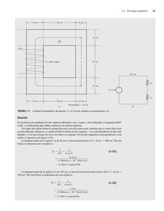 1.4 El campo magnético 11
Solución
Se resolverá este problema de dos maneras diferentes, una a mano y otra utilizando el programa MAT-
LAB, y se demostrará que ambas conducen a la misma respuesta.
Tres lados del núcleo tienen la misma área en la sección transversal, mientras que el cuarto lado tiene
un área diferente. Entonces, se puede dividir el núcleo en dos regiones: 1) la correspondiente al lado más
delgado y 2) la que forman los otros tres lados en conjunto. El circuito magnético correspondiente a este
núcleo se muestra en la figura 1-7b).
La longitud media de la región 1 es de 45 cm y el área transversal de 10 3 10 cm 5 100 cm2
. De esta
forma, la reluctancia de la región es
R1
14,300 A • espiras/Wb
0.45 m
(2.500)(4 10 7
)(0.01 m2
)
l1
r 0 A1
l1
A1
(1-32)
La longitud media de la región 2 es de 130 cm y el área de la sección transversal es de 15 3 10 cm 5
150 cm2
. De esta forma, la reluctancia de esta región es
R2
27,600 A • espiras/Wb
1.3 m
(2.500)(4 10 7
)(0.015 m2
)
l2
r 0A2
l2
A2
(1-32)
(=Ni)
1
+
–
F
R
2
R
b)
f
30 cm
15 cm 10 cm
Profundidad 10 cm
30 cm
15 cm 10 cm
30 cm
15 cm
15 cm
i
N = 200 vueltas
l2
l1
a)
f
FIGURA 1-7 a) Núcleo ferromagnético del ejemplo 1-1. b) Circuito magnético correspondiente a a).
01_Chapman 01.indd 11
01_Chapman 01.indd 11 10/10/11 12:33:27
10/10/11 12:33:27
 