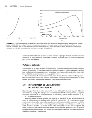 282 CAPÍTULO 6 Motores de inducción
aceleración o desaceleración del motor se limita a un nivel seguro por medio de circuitos especiales
contenidos en la electrónica del controlador. Estas tasas se pueden ajustar en forma independiente
para acelerar o desacelerar.
Protección del motor
El controlador de un motor de inducción tiene diversos elementos diseñados para proteger el motor
adjunto al controlador. El controlador puede detectar las corrientes en estado estacionario excesivas
(una condición de sobrecarga), corrientes instantáneas excesivas, condiciones de sobrevoltaje o de
bajo voltaje. En cualquiera de estos casos, apagará el motor.
Los controladores de motores de inducción, como el antes descrito, son tan flexibles y confia-
bles que los motores de inducción con estos controladores están desplazando a los motores de cd en
muchas aplicaciones que requieren una amplia gama de variación de velocidad.
6.11 DETERMINACIÓN DE LOS PARÁMETROS
DEL MODELO DEL CIRCUITO
El circuito equivalente de un motor de inducción es muy útil para determinar la respuesta del motor
ante cambios en la carga. Sin embargo, si se va a utilizar un modelo de una máquina real, se requiere
determinar qué valores de los elementos entrarán en el modelo. ¿Cómo se pueden determinar R1, R2,
X1, X2 y XM para un motor real?
Esta información se puede encontrar por medio de la realización de una serie de pruebas al
motor de inducción que son análogas a las pruebas de cortocircuito y de circuito abierto en un
transformador. Las pruebas se deben llevar a cabo en condiciones controladas con mucha precisión,
puesto que las resistencias varían con la temperatura, mientras que la resistencia del rotor lo hace
con la frecuencia del rotor. Los detalles exactos sobre cómo se debe llevar a cabo cada prueba del
motor de inducción para obtener resultados exactos se describen en la Norma IEEE 112. A pesar de
que los detalles de las pruebas son muy complicados, los conceptos detrás de ellos son relativamente
sencillos y se explican a continuación.
FIGURA 6-52 a) Posibles patrones de voltaje-frecuencia de un controlador de motor de inducción de frecuencia variable de estado sólido: patrón de
par tipo ventilador. Este patrón voltaje-frecuencia es adecuado para utilizarlo en motores que manejan ventiladores o bombas centrífugas, que tienen
un par de arranque muy bajo. b) Curvas características par-velocidad resultantes en el caso de velocidades por debajo de la frecuencia nominal (para
velocidades por arriba de la frecuencia nominal, la curva se ve como la de la ﬁgura 6-42b).
Par,
N
•
m
0
0
Velocidad, r/min
Característica par-velocidad
b)
200 400 600 800 1.000 1.200 1.400 1.600 1.800
100
200
300
400
500
600
700
800
a)
V
60
0
f, Hz
120
06_Chapman 06.indd 282
06_Chapman 06.indd 282 10/10/11 13:22:37
10/10/11 13:22:37
 