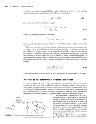 284 CAPÍTULO 6 Motores de inducción
rriente I2 es extremadamente pequeña [debido a la gran resistencia de carga R2(1 − s)/s], por lo que
se pueden despreciar. Las pérdidas en el cobre del estator están dadas por
PPCE 3I2
1 R1 (6-25)
por lo que la potencia de entrada debe ser igual a
3I2
1 R1 P
rot
Pentr PPCE Pnúcl PFyR Pmisc
(6-58)
donde Prot son las pérdidas rotatorias del motor:
Prot Pnúcl PFyR Pmisc (6-59)
Entonces, dada la potencia de entrada al motor, se pueden determinar las pérdidas rotatorias de la
máquina.
El circuito equivalente que describe al motor operando en esta condición contiene resistores
RC y R2(1 − s)/s en paralelo con la reactancia de magnetización XM. La corriente que se requiere
para establecer un campo magnético es bastante grande en un motor de inducción debido a la alta
reluctancia de su entrehierro, por lo que la reactancia XM será mucho más pequeña que las resisten-
cias conectadas en paralelo con ella y el factor de potencia de entrada total será muy pequeño. Con
una corriente en retraso tan grande, la mayoría de la caída del voltaje se presentará a través de los
componentes inductivos del circuito. Entonces, la impedancia de entrada equivalente es aproxima-
damente
Zeq
V
I1,sc
X1 XM (6-60)
y si se puede encontrar X1 de otra manera, se sabrá la impedancia de magnetización XM del motor.
Prueba de cd para determinar la resistencia del estator
La resistencia del rotor R2 juega un papel extremadamente importante en la operación de un motor
de inducción. Entre otras cosas, determina la forma de la curva par-velocidad pues especifica la
velocidad a la que se presenta el par máximo. Se puede utilizar una prueba estándar llamada prueba
de rotor bloqueado para establecer la resistencia total del circuito del motor (esta prueba se describe
en la siguiente sección). Sin embargo, esta prueba sólo determina la resistencia total. Para encontrar
exactamente la resistencia del rotor R2, se requiere saber R1 para que se pueda restar del total.
La prueba para R1, independiente de R2, X1 y X2,
se llama prueba de cd. Básicamente, se aplica voltaje
de cd a los devanados del estator de un motor de in-
ducción. Puesto que la corriente es de cd, no hay vol-
taje inducido en el circuito del rotor y no hay flujo de
corriente resultante en el rotor. Además, la reactancia
del motor es cero con corriente directa. Por lo tanto,
la única cantidad que limita el flujo de corriente en el
motor es la resistencia del estator y de esta manera se
puede calcular esta resistencia.
En la figura 6-54 se observa el circuito básico
para la prueba de cd. Esta figura muestra una fuente
FIGURA 6-54 Circuito de prueba de una prueba de cd de resistencia.
Resistor
limitador
de corriente
VCD
(variable)
A
I1≈I1nom
R1
R1
R1
V
+
–
06_Chapman 06.indd 284
06_Chapman 06.indd 284 10/10/11 13:22:37
10/10/11 13:22:37
 