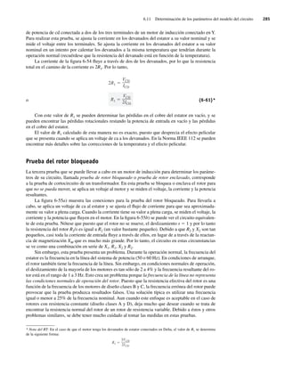 6.11 Determinación de los parámetros del modelo del circuito 285
de potencia de cd conectada a dos de los tres terminales de un motor de inducción conectado en Y.
Para realizar esta prueba, se ajusta la corriente en los devanados del estator a su valor nominal y se
mide el voltaje entre los terminales. Se ajusta la corriente en los devanados del estator a su valor
nominal en un intento por calentar los devanados a la misma temperatura que tendrían durante la
operación normal (recuérdese que la resistencia del devanado está en función de la temperatura).
La corriente de la figura 6-54 fluye a través de dos de los devanados, por lo que la resistencia
total en el camino de la corriente es 2R1. Por lo tanto,
o R1
VCD
2ICD
2R1
VCD
ICD
(6-61)*
Con este valor de R1 se pueden determinar las pérdidas en el cobre del estator en vacío, y se
pueden encontrar las pérdidas rotacionales restando la potencia de entrada en vacío y las pérdidas
en el cobre del estator.
El valor de R1 calculado de esta manera no es exacto, puesto que desprecia el efecto pelicular
que se presenta cuando se aplica un voltaje de ca a los devanados. En la Norma IEEE 112 se pueden
encontrar más detalles sobre las correcciones de la temperatura y el efecto pelicular.
Prueba del rotor bloqueado
La tercera prueba que se puede llevar a cabo en un motor de inducción para determinar los paráme-
tros de su circuito, llamada prueba de rotor bloqueado o prueba de rotor enclavado, corresponde
a la prueba de cortocircuito de un transformador. En esta prueba se bloquea o enclava el rotor para
que no se pueda mover, se aplica un voltaje al motor y se miden el voltaje, la corriente y la potencia
resultantes.
La figura 6-55a) muestra las conexiones para la prueba del rotor bloqueado. Para llevarla a
cabo, se aplica un voltaje de ca al estator y se ajusta el flujo de corriente para que sea aproximada-
mente su valor a plena carga. Cuando la corriente tiene su valor a plena carga, se miden el voltaje, la
corriente y la potencia que fluyen en el motor. En la figura 6-55b) se puede ver el circuito equivalen-
te de esta prueba. Nótese que puesto que el rotor no se mueve, el deslizamiento s 5 1 y por lo tanto
la resistencia del rotor R2/s es igual a R2 (un valor bastante pequeño). Debido a que R2 y X2 son tan
pequeños, casi toda la corriente de entrada fluye a través de ellos, en lugar de a través de la reactan-
cia de magnetización XM que es mucho más grande. Por lo tanto, el circuito en estas circunstancias
se ve como una combinación en serie de X1, R1, X2 y R2.
Sin embargo, esta prueba presenta un problema. Durante la operación normal, la frecuencia del
estator es la frecuencia en la línea del sistema de potencia (50 o 60 Hz). En condiciones de arranque,
el rotor también tiene la frecuencia de la línea. Sin embargo, en condiciones normales de operación,
el deslizamiento de la mayoría de los motores es tan sólo de 2 a 4% y la frecuencia resultante del ro-
tor está en el rango de 1 a 3 Hz. Esto crea un problema porque la frecuencia de la línea no representa
las condiciones normales de operación del rotor. Puesto que la resistencia efectiva del rotor es una
función de la frecuencia de los motores de diseño clases B y C, la frecuencia errónea del rotor puede
provocar que la prueba produzca resultados falsos. Una solución típica es utilizar una frecuencia
igual o menor a 25% de la frecuencia nominal. Aun cuando este enfoque es aceptable en el caso de
rotores con resistencia constante (diseño clases A y D), deja mucho que desear cuando se trata de
encontrar la resistencia normal del rotor de un rotor de resistencia variable. Debido a éstos y otros
problemas similares, se debe tener mucho cuidado al tomar las medidas en estas pruebas.
* Nota del RT: En el caso de que el motor tenga los devanados de estator conectados en Delta, el valor de R1 se determina
de la siguiente forma:
R1
3VCD
2ICD
06_Chapman 06.indd 285
06_Chapman 06.indd 285 10/10/11 13:22:38
10/10/11 13:22:38
 