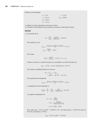 288 CAPÍTULO 6 Motores de inducción
Prueba de rotor bloqueado:
VT 25 V f 15 Hz
IA 28.1 A Pentr 920 W
IB 28.0 A
IC 27.6 A
a) Dibuje el circuito equivalente por fase de este motor.
b) Encuentre el deslizamiento con par máximo y encuentre el valor del par máximo.
Solución
a) De la prueba de cd,
R1
VCD
2ICD
13.6 V
2(28.0 A)
0.243
De la prueba en vacío
V ,sc
208 V
3
120 V
IL,prom
8.12 A 8.20 A 8.18 A
3
8.17 A
Por lo tanto,
Zsc
120 V
8.17 A
14.7 X1 XM
Cuando se conoce X1, se puede encontrar XM. Las pérdidas en el cobre del estator son
PPCE 3I2
1 R1 3(8.17 A)2(0.243 ) 48.7 W
Por lo tanto, las pérdidas giratorias en vacío son
420 W 48.7 W 371.3 W
Prot Pentr, sc PSCL,sc
De la prueba de rotor bloqueado,
IL,prom
28.1 A 28.0 A 27.6 A
3
27.9 A
La impedancia del rotor bloqueado es
ZRB
V
IA
VT
3IA
25 V
3(27.9 A)
0.517
y el ángulo de impedancia u es
cos 1 920 W
3(25 V)(27.9 A)
cos 1
Pentr
3VT IL
cos 1
0.762 40.4°
Por lo tanto, RRB 5 0.517 cos 40.4° 5 0.394 V 5 R1 1 R2. Puesto que R1 5 0.243 V. R2 debe ser
0.151 V. La reactancia a 15 Hz es
XRB 0.517 sen 40.4° 0.335
06_Chapman 06.indd 288
06_Chapman 06.indd 288 10/10/11 13:22:39
10/10/11 13:22:39
 