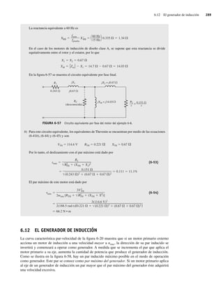 6.12 El generador de inducción 289
La reactancia equivalente a 60 Hz es
XRB
fnom
fprueba
XRB
60 Hz
15 Hz
0.335 1.34
En el caso de los motores de inducción de diseño clase A, se supone que esta reactancia se divide
equitativamente entre el rotor y el estator, por lo que
XM Zsc X1 14.7 0.67 14.03
X1 X2 0.67
En la figura 6-57 se muestra el circuito equivalente por fase final.
FIGURA 6-57 Circuito equivalente por fase del motor del ejemplo 6-8.
R1
=
jX1
RC
(desconocida)
jX2 = j0.67
0.243
0.151
––––
–––
s
R2
–
––
s
jXM = j14.03
j0.67
b) Para este circuito equivalente, los equivalentes de Thevenin se encuentran por medio de las ecuaciones
(6-41b), (6-44) y (6-45) y son
VTH 114.6 V RTH 0.221 XTH 0.67
Por lo tanto, el deslizamiento con el par máximo está dado por
0.151
(0.243 )2 (0.67 0.67 )2
0.111 11.1%
smáx
R2
R2
TH (XTH X2)2
(6-53)
El par máximo de este motor está dado por
66.2 N • m
3(114.6 V)2
2(188.5 rad s)[0.221 (0.221 )2 (0.67 0.67 )2]
máx
3V2
TH
2 sinc [RTH R2
TH (XTH X2)]
(6-54)
6.12 EL GENERADOR DE INDUCCIÓN
La curva característica par-velocidad de la figura 6-20 muestra que si un motor primario externo
acciona un motor de inducción a una velocidad mayor a nsinc, la dirección de su par inducido se
invertirá y comenzará a operar como generador. A medida que se incrementa el par que aplica el
motor primario a su eje, aumenta la cantidad de potencia que produce el generador de inducción.
Como se ilustra en la figura 6-58, hay un par inducido máximo posible en el modo de operación
como generador. Este par se conoce como par máximo del generador. Si un motor primario aplica
al eje de un generador de inducción un par mayor que el par máximo del generador éste adquirirá
una velocidad excesiva.
06_Chapman 06.indd 289
06_Chapman 06.indd 289 10/10/11 13:22:40
10/10/11 13:22:40
 