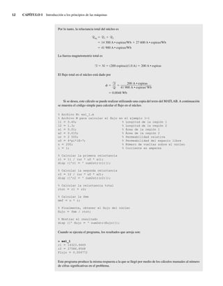 12 CAPÍTULO 1 Introducción a los principios de las máquinas
Por lo tanto, la reluctancia total del núcleo es
Req R1 R2
14,300 A • espiras/Wb 27,600 A • espiras/Wb
41,900 A • espiras/Wb
La fuerza magnetomotriz total es
F Ni (200 espiras)(1.0 A) 200 A • espiras
El flujo total en el núcleo está dado por
0.0048 Wb
200 A • espiras
41,900 A • espiras/ Wb
F
R
Si se desea, este cálculo se puede realizar utilizando una copia del texto del MATLAB. A continuación
se muestra el código simple para calcular el flujo en el núcleo.
% Archivo M: ex1_1.m
% Archivo M para calcular el flujo en el ejemplo 1-1
11 5 0.45; % Longitud de la región 1
12 5 1.3; % Longitud de la región 2
a1 5 0.01; % Área de la región 1
a2 5 0.015; % Área de la región 2
ur 5 2 500; % Permeabilidad relativa
u0 5 4*pi*1E-7; % Permeabilidad del espacio libre
n 5 200; % Número de vueltas sobre el núcleo
i 5 1; % Corriente en amperes
% Calcular la primera reluctancia
r1 5 11 / (ur * u0 * a1);
disp (['r1 5 ' num2str(r1)]);
% Calcular la segunda reluctancia
r2 5 12 / (ur * u0 * a2);
disp (['r2 5 ' num2str(r2)]);
% Calcular la reluctancia total
rtot 5 r1 1 r2;
% Calcular la fmm
mmf 5 n * i;
% Finalmente, obtener el flujo del núcleo
flujo 5 fmm / rtot;
% Mostrar el resultado
disp ([' flujo 5 ' num2str(flujo)]);
Cuando se ejecuta el programa, los resultados que arroja son:
» ex1_1
r1 5 14323.9449
r2 5 27586.8568
Flujo 5 0.004772
Este programa produce la misma respuesta a la que se llegó por medio de los cálculos manuales al número
de cifras significativas en el problema.
01_Chapman 01.indd 12
01_Chapman 01.indd 12 10/10/11 12:33:27
10/10/11 12:33:27
 