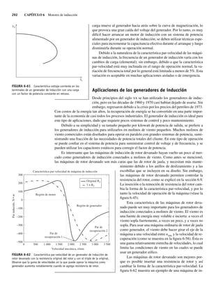 292 CAPÍTULO 6 Motores de inducción
carga mueve al generador hacia atrás sobre la curva de magnetización, lo
que provoca una gran caída del voltaje del generador. Por lo tanto, es muy
difícil hacer arrancar un motor de inducción con un sistema de potencia
alimentado por un generador de inducción; se deben utilizar técnicas espe-
ciales para incrementar la capacitancia efectiva durante el arranque y luego
disminuirla durante su operación normal.
Debido a la naturaleza de la característica par-velocidad de las máqui-
nas de inducción, la frecuencia de un generador de inducción varía con los
cambios de carga (elemental); sin embargo, debido a que la característica
par-velocidad está muy inclinada en el rango de operación normal, la va-
riación de frecuencia total por lo general está limitada a menos de 5%. Esta
variación es aceptable en muchas aplicaciones aisladas o de emergencia.
Aplicaciones de los generadores de inducción
Desde principios del siglo xx se han utilizado los generadores de induc-
ción, pero en las décadas de 1960 y 1970 casi habían dejado de usarse. Sin
embargo, regresaron debido a la crisis por los precios del petróleo de 1973.
Con costos de la energía tan altos, la recuperación de energía se ha convertido en una parte impor-
tante de la economía de casi todos los procesos industriales. El generador de inducción es ideal para
este tipo de aplicaciones, dado que requiere pocos sistemas de control y poco mantenimiento.
Debido a su simplicidad y su tamaño pequeño por kilowatt de potencia de salida, se prefiere a
los generadores de inducción para utilizarlos en molinos de viento pequeños. Muchos molinos de
viento comerciales están diseñados para operar en paralelo con grandes sistemas de potencia, sumi-
nistrando una fracción de las necesidades de potencia totales del cliente. En este tipo de operación
se puede confiar en el sistema de potencia para suministrar control de voltaje y de frecuencia, y se
pueden utilizar los capacitores estáticos para corregir el factor de potencia.
Es interesante que las máquinas de inducción de rotor devanado hayan vuelto un poco al mer-
cado como generadores de inducción conectados a molinos de viento. Como antes se mencionó,
las máquinas de rotor devanado son más caras que las de rotor de jaula, y necesitan más mante-
nimiento debido a los anillos de deslizamiento y a las
escobillas que se incluyen en su diseño. Sin embargo,
las máquinas de rotor devanado permiten controlar la
resistencia del rotor, como se explicó en la sección 6.9.
La inserción o la remoción de resistencia del rotor cam-
bia la forma de la característica par-velocidad, y por lo
tanto la velocidad de operación de la máquina (véase la
figura 6-45).
Esta característica de las máquinas de rotor deva-
nado puede ser muy importante para los generadores de
inducción conectados a molinos de viento. El viento es
una fuente de energía muy voluble e incierta: a veces el
viento sopla fuertemente, a veces un poco, y a veces no
sopla. Para usar una máquina ordinaria de rotor de jaula
como generador, el viento debe hacer girar el eje de la
máquina a una velocidad entre nsinc y la velocidad de re-
cuperación (como se muestra en la figura 6-58). Ésta es
una gama relativamente estrecha de velocidades, lo cual
limita las condiciones de viento en las cuales se puede
usar un generador eólico.
Las máquinas de rotor devanado son mejores por-
que es posible insertar una resistencia de rotor y así
cambiar la forma de la característica par-velocidad. La
figura 6-62 muestra un ejemplo de una máquina de in-
FIGURA 6-61 Característica voltaje-corriente en los
terminales de un generador de inducción con una carga
con un factor de potencia constante en retraso.
IL
VT
FIGURA 6-62 Característica par-velocidad de un generador de inducción de
rotor devanado con la resistencia original del rotor y con el triple de la original.
Observe que la gama de velocidades en la que puede operar la máquina como
generador aumenta notablemente cuando se agrega resistencia de rotor.
Velocidad mecánica, r/min
0 500 1.000 1.500 2.000 2.500 3.000 3.500
–500
–400
–300
–200
–100
0
100
200
300
Característica par-velocidad de máquina de inducción
Par
inducido,
N
•
m
Región de motor
Región de generador
Par de
recuperación 1
Par de
recuperación 2
Original R2
3 × R2
06_Chapman 06.indd 292
06_Chapman 06.indd 292 10/10/11 13:22:41
10/10/11 13:22:41
 