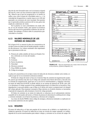 6.14 Resumen 293
ducción de rotor devanado tanto con la resistencia original
del rotor R2 como con una resistencia triple de la original,
3R2. Observe que el par de recuperación es el mismo en
ambos casos, pero la gama de velocidades entre nsinc y la
velocidad de recuperación es mucho mayor en el caso del
generador con resistencia de rotor insertada. Esto permite
que el generador produzca potencia útil en una gama más
amplia de condiciones de viento.
En la práctica se usan controladores de estado sóli-
do, en vez de resistores reales, para ajustar la resistencia
efectiva del rotor de los generadores modernos de rotor de-
vanado. Sin embargo, el efecto sobre la característica par-
velocidad es el mismo.
6.13 VALORES NOMINALES DE LOS
MOTORES DE INDUCCIÓN
En la figura 6-63 se muestra la placa de características de
un típico motor de inducción de tamaño pequeño a medio y
de alta eficiencia. Los valores nominales más importantes
que se presentan en ella son:
1. Potencia de salida (caballos de fuerza en Estados Uni-
dos y kilowatts en el resto del mundo).
2. Voltaje.
3. Corriente.
4. Factor de potencia.
5. Velocidad.
6. Eficiencia nominal.
7. Clase NEMA de diseño.
8. Código de arranque.
La placa de características de un típico motor de inducción de eficiencia estándar sería similar, ex-
cepto en que tal vez no mostraría la eficiencia nominal.
El límite de voltaje del motor se basa en el máximo flujo de corriente de magnetización acepta-
ble, puesto que mientras más alto sea el voltaje más saturado está el hierro del motor y más alta será
la corriente de magnetización. Igual que en el caso de los transformadores y máquinas síncronas,
un motor de inducción de 60 Hz se puede utilizar en un sistema de potencia de 50 Hz, pero sólo
si se disminuye el voltaje nominal en una cantidad proporcional a la reducción en frecuencia. Esta
degradación es necesaria debido a que el flujo en el núcleo del motor es proporcional a la integral
del voltaje aplicado. Para mantener constante el flujo máximo en el núcleo mientras se incrementa
el periodo de integración, debe disminuir el nivel de voltaje promedio.
El límite de corriente en un motor de inducción se relaciona con el calentamiento máximo
aceptable de los devanados del motor y el límite de potencia lo determina la combinación de voltaje
y corriente nominales con el factor de potencia y eficiencia de la máquina.
Las clases de diseño NEMA, letras código de arranque y eficiencias nominales se explicaron en
las secciones anteriores de este capítulo.
6.14 RESUMEN
El motor de inducción es el tipo más popular de los motores de ca debido a su simplicidad y fa-
cilidad de operación. El motor de inducción no tiene un circuito de campo separado; en cambio,
depende de la acción transformadora para inducir voltajes y corrientes en su circuito de campo. En
FIGURA 6-63 Placa de características de un típico motor de inducción
de alta eﬁciencia. (Cortesía de MagneTek, Inc.)
06_Chapman 06.indd 293
06_Chapman 06.indd 293 10/10/11 13:22:42
10/10/11 13:22:42
 