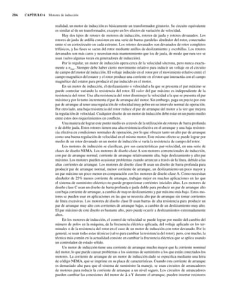 294 CAPÍTULO 6 Motores de inducción
realidad, un motor de inducción es básicamente un transformador giratorio. Su circuito equivalente
es similar al de un transformador, excepto en los efectos de variación de velocidad.
Hay dos tipos de rotores de motores de inducción, rotores de jaula y rotores devanados. Los
rotores de jaula de ardilla consisten en una serie de barras paralelas alrededor del rotor, conectadas
entre sí en cortocircuito en cada extremo. Los rotores devanados son devanados de rotor completos
trifásicos, y las fases se sacan del rotor mediante anillos de deslizamiento y escobillas. Los rotores
devanados son más caros y necesitan más mantenimiento que los de jaula, de modo que rara vez se
usan (salvo algunas veces en generadores de inducción).
Por lo regular, un motor de inducción opera cerca de la velocidad síncrona, pero nunca exacta-
mente a nsinc. Siempre debe haber cierto movimiento relativo para inducir un voltaje en el circuito
de campo del motor de inducción. El voltaje inducido en el rotor por el movimiento relativo entre el
campo magnético del estator y el rotor produce una corriente en el rotor que interactúa con el campo
magnético del estator para producir el par inducido en el motor.
En un motor de inducción, el deslizamiento o velocidad a la que se presenta el par máximo se
puede controlar variando la resistencia del rotor. El valor del par máximo es independiente de la
resistencia del rotor. Una alta resistencia del rotor disminuye la velocidad a la que se presenta el par
máximo y por lo tanto incrementa el par de arranque del motor. Sin embargo, paga un precio por este
par de arranque al tener una regulación de velocidad muy pobre en su intervalo normal de operación.
Por otro lado, una baja resistencia del rotor reduce el par de arranque del motor a la vez que mejora
la regulación de velocidad. Cualquier diseño de un motor de inducción debe estar en un punto medio
entre estos dos requerimientos en conflicto.
Una manera de lograr este punto medio es a través de la utilización de rotores de barra profunda
o de doble jaula. Estos rotores tienen una alta resistencia efectiva en el arranque y una baja resisten-
cia efectiva en condiciones normales de operación, por lo que ofrecen tanto un alto par de arranque
como una buena regulación de velocidad en el mismo motor. Este mismo efecto se puede lograr por
medio de un rotor devanado en un motor de inducción si varía la resistencia de campo del rotor.
Los motores de inducción se clasifican, por sus características par-velocidad, en una serie de
clases de diseño NEMA. Los motores de diseño clase A son motores convencionales de inducción,
con par de arranque normal, corriente de arranque relativamente alta, bajo deslizamiento y alto par
máximo. Los motores pueden ocasionar problemas cuando arrancan a través de la línea, debido a las
altas corrientes de arranque. Los motores de diseño clase B usan un diseño de barra profunda para
producir par de arranque normal, menor corriente de arranque, un deslizamiento un poco mayor y
un par máximo un poco menor en comparación con los motores de diseño clase A. Como necesitan
alrededor de 25% menos corriente de arranque, trabajan mejor en muchas aplicaciones en las que
el sistema de suministro eléctrico no puede proporcionar corrientes iniciales altas. Los motores de
diseño clase C usan un diseño de barra profunda o jaula doble para producir un par de arranque alto
con baja corriente de arranque, a cambio de mayor deslizamiento y par máximo más bajo. Estos mo-
tores se pueden usar en aplicaciones en las que se necesita alto par de arranque sin tomar corrientes
de línea excesivas. Los motores de diseño clase D usan barras de alta resistencia para producir un
par de arranque muy alto con corrientes de arranque bajas, a cambio de un deslizamiento muy alto.
El par máximo de este diseño es bastante alto, pero puede ocurrir a deslizamientos extremadamente
altos.
En los motores de inducción, el control de velocidad se puede lograr por medio del cambio del
número de polos en la máquina, de la frecuencia eléctrica aplicada, del voltaje aplicado en los ter-
minales o de la resistencia del rotor en el caso de un motor de inducción con rotor devanado. Por lo
general, se usan todas estas técnicas (salvo para cambiar la resistencia del rotor), pero, con mucho, la
técnica más común en la actualidad consiste en cambiar la frecuencia eléctrica que se aplica usando
un controlador de estado sólido.
Un motor de inducción tiene una corriente de arranque mucho mayor que la corriente nominal
del motor, lo que puede causar problemas a los sistemas de suministro a los que están conectados los
motores. La corriente de arranque de un motor de inducción dado se especifica mediante una letra
de código NEMA, que se imprime en su placa de características. Cuando esta corriente de arranque
es demasiado alta para que el sistema de suministro la maneje, se usan circuitos de arrancadores
de motores para reducir la corriente de arranque a un nivel seguro. Los circuitos de arrancadores
pueden cambiar las conexiones del motor de D a Y durante el arranque, pueden insertar resistores
06_Chapman 06.indd 294
06_Chapman 06.indd 294 10/10/11 13:22:42
10/10/11 13:22:42
 