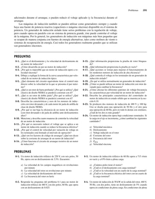 Problemas 295
adicionales durante el arranque, o pueden reducir el voltaje aplicado (y la frecuencia) durante el
arranque.
Las máquinas de inducción también se pueden utilizar como generadores siempre y cuando
haya una fuente de potencia reactiva (capacitores o máquina síncrona) disponible en el sistema de
potencia. Un generador de inducción aislado tiene serios problemas con la regulación de voltaje,
pero cuando opera en paralelo con un sistema de potencia grande, éste puede controlar el voltaje
de la máquina. Por lo general, los generadores de inducción son máquinas más bien pequeñas que
se ocupan de manera conjunta con fuentes de energía alternativas, tales como molinos de viento o
sistemas de recuperación de energía. Casi todos los generadores realmente grandes que se utilizan
son generadores síncronos.
6-1. ¿Qué es el deslizamiento y la velocidad de deslizamiento de
un motor de inducción?
6-2. ¿Cómo desarrolla un par un motor de inducción?
6-3. ¿Por qué es imposible que un motor de inducción opere a ve-
locidad síncrona?
6-4. Dibuje y explique la forma de la curva característica par-velo-
cidad de un motor de inducción típico.
6-5. ¿Qué elemento del circuito equivalente tiene el control más
directo sobre la velocidad en la que se presenta el par máxi-
mo?
6-6. ¿Qué es un rotor de barra profunda? ¿Por qué se utiliza? ¿Qué
clase(s) de diseño NEMA se puede(n) construir con él?
6-7. ¿Qué es un rotor de doble jaula? ¿Por qué se utiliza? ¿Qué
clase(s) de diseño NEMA se puede(n) construir con él?
6-8. Describa las características y usos de los motores de induc-
ción con rotor devanado y de cada motor de jaula de ardilla de
clase de diseño NEMA.
6-9. ¿Por qué es tan baja la eficiencia de un motor de inducción
(con rotor devanado o de jaula de ardilla) ante deslizamientos
altos?
6-10. Mencione y describa cuatro maneras de controlar la velocidad
de un motor de inducción.
6-11. ¿Por qué es necesario reducir el voltaje que se aplica a un
motor de inducción cuando se reduce la frecuencia eléctrica?
6-12. ¿Por qué el control de velocidad por variación de voltaje en
los terminales está limitado al intervalo de operación?
6-13. ¿Qué son los factores de código de arranque? ¿Qué nos dicen
sobre la corriente de arranque de un motor de inducción?
6-14. ¿Cómo funciona el circuito de arranque resistivo de un motor
de inducción?
6-15. ¿Qué información proporciona la prueba de rotor bloquea-
do?
6-16. ¿Qué información proporciona la prueba en vacío?
6-17. ¿Qué acciones se toman para mejorar el funcionamiento de
los modernos motores de inducción de alta eficiencia?
6-18. ¿Qué controla el voltaje en los terminales de un generador de
inducción aislado?
6-19. ¿En qué se utiliza normalmente un generador de inducción?
6-20. ¿Cómo se puede utilizar un motor de inducción con rotor de-
vanado para cambiar la frecuencia?
6-21. ¿Cómo afectan los diferentes patrones de voltaje-frecuencia
las características par-velocidad de un motor de inducción?
6-22. Describa las principales características del controlador de
motor de inducción en estado sólido que se muestra en la sec-
ción 6.10.
6-23. Se producen dos motores de inducción de 480 V y 100 hp.
Uno se diseña para una operación de 50 Hz y el otro para
una operación de 60 Hz, pero en todo lo demás son similares.
¿Cuál de los dos es más grande?
6-24. Un motor de inducción opera bajo condiciones nominales. Si
la carga en el eje se incrementa, ¿cómo cambian las siguientes
cantidades?
a) Velocidad mecánica
b) Deslizamiento
c) Voltaje inducido en el rotor
d) Corriente del rotor
e) Frecuencia del rotor
f) PPCR
g) Velocidad síncrona
PREGUNTAS
PROBLEMAS
6-1. Un motor de inducción trifásico de 220 V, con seis polos, 50
Hz, opera con un deslizamiento de 3.5%. Encuentre:
a) La velocidad de los campos magnéticos en revoluciones
por minuto
b) La velocidad del rotor en revoluciones por minuto
c) La velocidad de deslizamiento del rotor
d) La frecuencia del rotor en hertz
6-2. Responda las preguntas del problema 6-1 para un motor de
inducción trifásico de 480 V, con dos polos, 60 Hz, que opera
con un deslizamiento de 0.025.
6-3. Un motor de inducción trifásico de 60 Hz opera a 715 r/min
en vacío y a 670 r/min a plena carga.
a) ¿Cuántos polos tiene el motor?
b) ¿Cuál es el deslizamiento con carga nominal?
c) ¿Cuál es la velocidad con un cuarto de la carga nominal?
d) ¿Cuál es la frecuencia eléctrica del rotor con un cuarto de
la carga nominal?
6-4. Un motor de inducción de 50 kW en la salida del rotor, 460 V,
50 Hz, con dos polos, tiene un deslizamiento de 5% cuando
opera en condiciones de plena carga. En condiciones de plena
06_Chapman 06.indd 295
06_Chapman 06.indd 295 10/10/11 13:22:42
10/10/11 13:22:42
 
