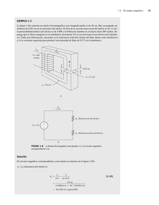 1.4 El campo magnético 13
EJEMPLO 1-2
La figura 1-8a) muestra un núcleo ferromagnético cuya longitud media es de 40 cm. Hay un pequeño en-
trehierro de 0.05 cm en la estructura del núcleo. El área de la sección transversal del núcleo es de 12 cm2
,
la permeabilidad relativa del núcleo es de 4 000 y la bobina de alambre en el núcleo tiene 400 vueltas. Su-
ponga que el efecto marginal en el entrehierro incrementa 5% la sección transversal efectiva del entrehie-
rro. Dada esta información, encuentre a) la reluctancia total del camino del flujo (hierro más entrehierro)
y b) la corriente requerida para producir una densidad de flujo de 0.5 T en el entrehierro.
+
–
b)
F (= Ni)
Rn
Ra
(Reluctancia del núcleo)
(Reluctancia del entrehierro)
a)
N = 400
vueltas
ln = 40 cm
i
B
0.05 cm
A = 12 cm2
FIGURA 1-8 a) Núcleo ferromagnético del ejemplo 1-2. b) Circuito magnético
correspondiente a a).
Solución
El circuito magnético correspondiente a este núcleo se muestra en la figura 1-8b).
a) La reluctancia del núcleo es
Rc
66,300 A • espiras/Wb
0.4 m
(4.000)(4 10 7
)(0.002 m2
)
ln
r 0Ac
ln
Ac
(1-32)
01_Chapman 01.indd 13
01_Chapman 01.indd 13 10/10/11 12:33:27
10/10/11 12:33:27
 
