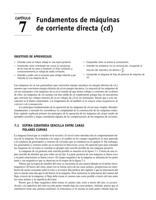 Fundamentos de máquinas
de corriente directa (cd)
OBJETIVOS DE APRENDIZAJE
• Entender cómo se induce voltaje en una espira giratoria.
• Comprender cómo contribuyen las curvas (o curvaturas)
de las caras de los polos a mantener un ﬂujo constante, y
consecuentemente un voltaje de salida constante.
• Entender y poder usar la ecuación para voltaje inducido y par
inducido en una máquina de cd.
• Comprender cómo se realiza la conmutación.
• Entender los problemas con la conmutación, incluyendo la
reacción del inducido y los efectos L
di
dt
.
• Comprender el diagrama de ﬂujo de potencia de máquinas de
cd.
Las máquinas de cd son generadores que convierten energía mecánica en energía eléctrica de cd y
motores que convierten energía eléctrica de cd en energía mecánica. La mayoría de las máquinas de
cd son semejantes a las máquinas de ca en el sentido de que tienen voltajes y corrientes de ca dentro
de ellas; las máquinas de cd cuentan con una salida de cd simplemente porque hay un mecanismo
que convierte los voltajes internos de ca en voltajes de cd en sus terminales. Puesto que a este me-
canismo se le llama conmutador, a la maquinaria de cd también se le conoce como maquinaria de
colector o de conmutación.
Los principios fundamentales de la operación de las máquinas de cd son muy simples. Desafor-
tunadamente, a menudo los ensombrece la complejidad de la construcción de las máquinas reales.
Este capítulo explicará primero los principios de la operación de las máquinas de cd por medio de
ejemplos sencillos y luego considerará algunas de las complicaciones de las máquinas de cd reales.
7.1 ESPIRA GIRATORIA SENCILLA ENTRE CARAS
POLARES CURVAS
La máquina lineal que se estudió en la sección 1.8 sirvió como introducción al comportamiento bá-
sico de la máquina. Su respuesta a la carga y al cambio en los campos magnéticos es muy parecida
a la conducta de generadores y motores de cd reales que se estudiará en el capítulo 8. Sin embargo,
los generadores y motores reales no se mueven en línea recta: giran. El siguiente paso para entender
las máquinas de cd reales es estudiar el ejemplo más sencillo posible de una máquina giratoria.
La máquina de cd giratoria más sencilla posible se muestra en la figura 7-1. Consta de una es-
pira sencilla de alambre que gira sobre un eje fijo. La parte giratoria de esta máquina se llama rotor
y la parte estacionaria se llama estator. El campo magnético de la máquina se alimenta de los polos
norte y sur magnéticos que se observan en el estator de la figura 7-1.
Nótese que la espira de alambre del rotor se encuentra en una ranura labrada en el núcleo ferro-
magnético. El hierro del rotor, junto con la forma curva de las caras polares, proporciona un entre-
hierro de ancho constante entre el rotor y el estator. Recuérdese del capítulo 1 que la reluctancia del
aire es mucho más alta que la del hierro en la máquina. Para minimizar la reluctancia del camino del
flujo a través de la máquina, el flujo debe tomar el camino más corto posible a través del aire entre
las caras polares y la superficie del rotor.
Puesto que el flujo magnético debe tomar el camino más corto a través del aire, es perpen-
dicular a la superficie del rotor en todo punto situado bajo las caras polares. Además, puesto que el
entrehierro tiene una anchura uniforme, la reluctancia es la misma en todo punto situado bajo las
CAPÍTULO
7
07_Chapman 07.indd 301
07_Chapman 07.indd 301 10/10/11 13:23:29
10/10/11 13:23:29
 