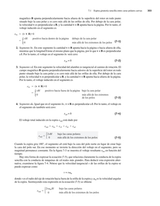 7.1 Espira giratoria sencilla entre caras polares curvas 303
magnético B apunta perpendicularmente hacia afuera de la superficie del rotor en todo punto
situado bajo la cara polar y es cero más allá de las orillas de ella. Por debajo de la cara polar,
la velocidad v es perpendicular a B, y la cantidad v × B apunta hacia la página. Por lo tanto, el
voltaje inducido en el segmento es
eba (v B) • l
{vBl positivo hacia dentro de la página debajo de la cara polar
más allá de los extremos de los polos
0 (7-1)
2. Segmento bc. En este segmento la cantidad v × B apunta hacia la página o hacia afuera de ella,
mientras que la longitud l tiene el mismo plano que la página, por lo que v × B es perpendicular
a l. Por lo tanto, el voltaje en el segmento bc será cero:
ecb = 0 (7-2)
3. Segmento cd. En este segmento la velocidad del alambre es tangencial al camino de rotación. El
campo magnético B apunta perpendicularmente hacia adentro de la superficie del rotor en todo
punto situado bajo la cara polar y es cero más allá de las orillas de ella. Por debajo de la cara
polar, la velocidad v es perpendicular a B, y la cantidad v × B apunta hacia afuera de la página.
Por lo tanto, el voltaje inducido en el segmento es
edc (v B) • l
{vBl positivo hacia fuera de la página bajo la cara polar
más allá de los extremos
de los polos
0
(7-3)
4. Segmento da. Igual que en el segmento bc, v × B es perpendicular a l. Por lo tanto, el voltaje en
el segmento da también será cero:
ead = 0 (7-4)
El voltaje total inducido en la espira eind está dado por
eind
2vBl
0
bajo las caras polares
más allá de los extremos de los polos
eind eba ecb edc ead
(7-5)
Cuando la espira gira 180°, el segmento ab está bajo la cara del polo norte en lugar de estar bajo
la cara del polo sur. En ese momento se invierte la dirección del voltaje en el segmento, pero su
magnitud permanece constante. En la figura 7-3 se muestra el voltaje resultante etot en función del
tiempo.
Hay otra forma de expresar la ecuación (7-5), que relaciona claramente la conducta de la espira
sencilla con la conducta de máquinas de cd reales más grandes. Para deducir esta expresión alter-
nativa, examínese la figura 7-4. Nótese que la velocidad tangencial v de las orillas de la espira se
puede expresar como
v = rvm
donde r es el radio del eje de rotación hacia fuera de la orilla de la espira y vm es la velocidad angular
de la espira. Sustituyendo esta expresión en la ecuación (7-5) se obtiene
eind
2r mBl
0
bajo las caras polares
más allá de los extremos de los polos
07_Chapman 07.indd 303
07_Chapman 07.indd 303 10/10/11 13:23:30
10/10/11 13:23:30
 