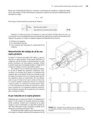 7.1 Espira giratoria sencilla entre caras polares curvas 305
Puesto que la densidad del flujo B es constante en todo punto del entrehierro situado por debajo
de las caras polares, el flujo total debajo de cada polo es igual al área del polo multiplicada por la
densidad de su flujo:
AP B
Por lo tanto, la forma final de la ecuación de voltaje es
eind
2
m
0
bajo las caras polares
más allá de los extremos de los polos (7-6)
Entonces, el voltaje generado en la máquina es igual al producto del flujo dentro de ella y su
velocidad de rotación, multiplicado por una constante que representa la construcción mecánica de la
máquina. En general, el voltaje en cualquier máquina real depende de tres factores:
1. El flujo en la máquina.
2. La velocidad de rotación.
3. Una constante que representa la construcción de la
máquina.
Determinación del voltaje de cd de una
espira giratoria
La figura 7-3 muestra una gráfica del voltaje etot que ge-
nera por la espira giratoria. Como puede apreciarse, el
voltaje que sale de la espira es alternativamente un valor
positivo constante y un valor negativo constante. ¿Cómo
se puede lograr que esta máquina produzca voltaje de cd
en lugar de voltaje ca como el que produce ahora?
En la figura 7-5a) se muestra una manera de lograr-
lo. En ella se añaden dos segmentos conductores semi-
circulares a un extremo de la espira y se establecen dos
contactos fijos en un ángulo tal que en el instante en que
el voltaje en la espira es cero, los contactos hacen que los
dos segmentos entren en cortocircuito. De esta manera,
cada vez que el voltaje de la espira cambia de dirección,
los contactos también cambian de conexión y la salida del
contacto siempre se acumula de la misma manera (figu-
ra 7-5b). Este proceso de cambio de conexión se conoce
como conmutación. Los segmentos giratorios semicircu-
lares se llaman segmentos de conmutación y los contactos
fijos se llaman escobillas.
El par inducido en la espira giratoria
Supóngase que se conecta una batería a la máquina de la
figura 7-5. En la figura 7-6 se puede observar la configu-
ración resultante. ¿Cuánto par se producirá en la espira
cuando se cierre el interruptor y se deje fluir corriente en
ella? Para determinar el par, examínese el detalle de la
espira que se muestra en la figura 7-6b).
El método que debe emplearse para determinar el par
en la espira es examinar cada uno de los segmentos de ella
N
S
a)
o
o⬘
i
i
M
M⬘
Escobillas
Conmutador eba
em
a
c
C
L
b
d
r
i
i
+
+
–
–
edc
b)
esal
eind
t
esal
–ø
ø
FIGURA 7-5 Producción de una salida de cd de una máquina con
un conmutador y escobilla. a) Vista en perspectiva; b) voltaje de salida
resultante.
07_Chapman 07.indd 305
07_Chapman 07.indd 305 10/10/11 13:23:31
10/10/11 13:23:31
 