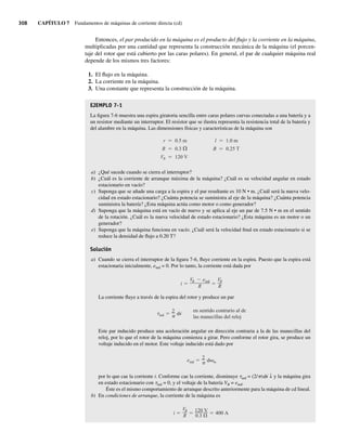 308 CAPÍTULO 7 Fundamentos de máquinas de corriente directa (cd)
Entonces, el par producido en la máquina es el producto del flujo y la corriente en la máquina,
multiplicadas por una cantidad que representa la construcción mecánica de la máquina (el porcen-
taje del rotor que está cubierto por las caras polares). En general, el par de cualquier máquina real
depende de los mismos tres factores:
1. El flujo en la máquina.
2. La corriente en la máquina.
3. Una constante que representa la construcción de la máquina.
EJEMPLO 7-1
La figura 7-6 muestra una espira giratoria sencilla entre caras polares curvas conectadas a una batería y a
un resistor mediante un interruptor. El resistor que se ilustra representa la resistencia total de la batería y
del alambre en la máquina. Las dimensiones físicas y características de la máquina son
r 0.5 m l 1.0 m
R 0.3 B 0.25 T
VB 120 V
a) ¿Qué sucede cuando se cierra el interruptor?
b) ¿Cuál es la corriente de arranque máxima de la máquina? ¿Cuál es su velocidad angular en estado
estacionario en vacío?
c) Suponga que se añade una carga a la espira y el par resultante es 10 N • m. ¿Cuál será la nueva velo-
cidad en estado estacionario? ¿Cuánta potencia se suministra al eje de la máquina? ¿Cuánta potencia
suministra la batería? ¿Esta máquina actúa como motor o como generador?
d) Suponga que la máquina está en vacío de nuevo y se aplica al eje un par de 7.5 N • m en el sentido
de la rotación. ¿Cuál es la nueva velocidad de estado estacionario? ¿Esta máquina es un motor o un
generador?
e) Suponga que la máquina funciona en vacío. ¿Cuál será la velocidad final en estado estacionario si se
reduce la densidad de flujo a 0.20 T?
Solución
a) Cuando se cierra el interruptor de la figura 7-6, fluye corriente en la espira. Puesto que la espira está
estacionaria inicialmente, eind = 0. Por lo tanto, la corriente está dada por
i
VB eind
R
VB
R
La corriente fluye a través de la espira del rotor y produce un par
ind
2
i
en sentido contrario al de
las manecillas del reloj
Este par inducido produce una aceleración angular en dirección contraria a la de las manecillas del
reloj, por lo que el rotor de la máquina comienza a girar. Pero conforme el rotor gira, se produce un
voltaje inducido en el motor. Este voltaje inducido está dado por
eind
2
m
por lo que cae la corriente i. Conforme cae la corriente, disminuye tind = (2/p)fi ↓ y la máquina gira
en estado estacionario con tind = 0, y el voltaje de la batería VB = eind.
Éste es el mismo comportamiento de arranque descrito anteriormente para la máquina de cd lineal.
b) En condiciones de arranque, la corriente de la máquina es
i
VB
R
120 V
0.3
400 A
07_Chapman 07.indd 308
07_Chapman 07.indd 308 10/10/11 13:23:32
10/10/11 13:23:32
 