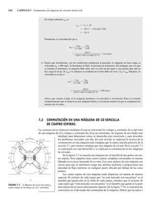 310 CAPÍTULO 7 Fundamentos de máquinas de corriente directa (cd)
El voltaje inducido eind es
eind VB iR
120 V (30 A)(0.3 )
129 V
Finalmente, la velocidad del eje es
129 V
(2)(0.5 m)(1.0 m)(0.25 T)
516 rad s
eind
(2 )
eind
2rlB
m
e) Puesto que inicialmente, con las condiciones propuestas al principio, la máquina no tiene carga, la
velocidad vm = 480 rad/s. Si disminuye el flujo, se presenta un transitorio. Sin embargo, una vez que
se termina el transitorio, la máquina debe tener una vez más un par igual a cero puesto que aún no
hay carga en el eje. Si tind = 0, entonces la corriente en el rotor debe ser cero y VB = eind. Entonces, la
velocidad en el eje es
eind
(2 )
eind
2rlB
m
120 V
(2)(0.5 m)(1.0 m)(0.20 T)
600 rad s
Nótese que cuando el flujo en la máquina disminuye, la velocidad se incrementa. Éste es el mismo
comportamiento que se observa en una máquina lineal y es la misma manera en que se comportan los
motores de cd reales.
7.2 CONMUTACIÓN EN UNA MÁQUINA DE CD SENCILLA
DE CUATRO ESPIRAS
La conmutación es el proceso mediante el cual se convierten los voltajes y corrientes de ca del rotor
de una máquina de cd a voltajes y corrientes de cd en sus terminales. Se requiere de un estudio más
detallado para determinar cómo se desarrolla esta conversión y para descubrir
los problemas asociados con ella. En esta sección se explicará la técnica de la
conmutación en una máquina más compleja que la espira sencilla giratoria de la
sección 7.1, pero menos compleja que una máquina de cd real. En la sección 7.3
se continuará con este desarrollo y se explicará la conmutación en las máquinas
de cd reales.
En la figura 7-7 se muestra una máquina de cd sencilla de dos polos con cua-
tro espiras. Esta máquina tiene cuatro espiras completas incrustadas en ranuras
labradas en el acero laminado de su rotor. Las caras polares de esta máquina son
curvas para que el entrehierro tenga una anchura uniforme y proporcionar una
densidad de flujo uniforme en cualquier punto ubicado por debajo de las caras
polares.
Las cuatro espiras de esta máquina están dispuestas en ranuras de manera
especial. El extremo de cada espira que “no está marcado con una prima” es el
alambre que queda más en la orilla de cada ranura, mientras que el extremo de
cada espira que “está marcado con una prima” es el alambre que queda en la parte
más interna de la ranura directamente opuesta. En la figura 7-7b) se muestran las
conexiones en el devanado del conmutador de la máquina. Nótese que la espira 1
wt = 0°
+
+
+
+
a
d
c
b
E
B B
S
N
3⬘
1⬘
3
1
a)
2
4⬘
2⬘
4
x y
+ –
FIGURA 7-7 a) Máquina de cd con dos polos y
cuatro espiras en el tiempo vt = 0°. (continúa)
07_Chapman 07.indd 310
07_Chapman 07.indd 310 10/10/11 13:23:33
10/10/11 13:23:33
 