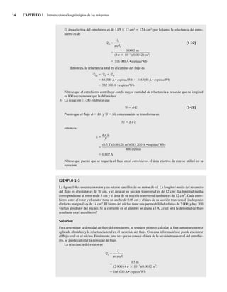 14 CAPÍTULO 1 Introducción a los principios de las máquinas
El área efectiva del entrehierro es de 1.05 3 12 cm2
5 12.6 cm2
; por lo tanto, la reluctancia del entre-
hierro es de
Ra
316,000 A • espiras/Wb
0.0005 m
(4 10 7
)(0.00126 m2
)
la
0Aa
(1-32)
Entonces, la reluctancia total en el camino del flujo es
Req Rn Ra
66,300 A • espiras/Wb 316,000 A • espiras/Wb
382,300 A • espiras/Wb
Nótese que el entrehierro contribuye con la mayor cantidad de reluctancia a pesar de que su longitud
es 800 veces menor que la del núcleo.
b) La ecuación (1-28) establece que
F R (1-28)
Puesto que el flujo f 5 BA y F 5 Ni, esta ecuación se transforma en
Ni BAR
entonces
i
0.602 A
(0.5 T)(0.00126 m2
)(383,200 A • espiras/ Wb)
400 espiras
BAR
N
Nótese que puesto que se requería el flujo en el entrehierro, el área efectiva de éste se utilizó en la
ecuación.
EJEMPLO 1-3
La figura 1-9a) muestra un rotor y un estator sencillos de un motor de cd. La longitud media del recorrido
del flujo en el estator es de 50 cm, y el área de su sección transversal es de 12 cm2
. La longitud media
correspondiente al rotor es de 5 cm y el área de su sección transversal también es de 12 cm2
. Cada entre-
hierro entre el rotor y el estator tiene un ancho de 0.05 cm y el área de su sección transversal (incluyendo
el efecto marginal) es de 14 cm2
. El hierro del núcleo tiene una permeabilidad relativa de 2 000, y hay 200
vueltas alrededor del núcleo. Si la corriente en el alambre se ajusta a l A, ¿cuál será la densidad de flujo
resultante en el entrehierro?
Solución
Para determinar la densidad de flujo del entrehierro, se requiere primero calcular la fuerza magnetomotriz
aplicada al núcleo y la reluctancia total en el recorrido del flujo. Con esta información se puede encontrar
el flujo total en el núcleo. Finalmente, una vez que se conoce el área de la sección transversal del entrehie-
rro, se puede calcular la densidad de flujo.
La reluctancia del estator es
Rs
166,000 A • espiras/Wb
0.5 m
(2,000)(4 10 7
)(0.0012 m2
)
ls
r 0As
01_Chapman 01.indd 14
01_Chapman 01.indd 14 10/10/11 12:33:28
10/10/11 12:33:28
 