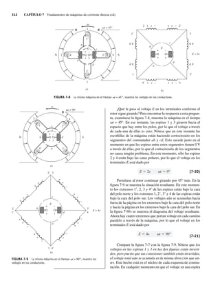 312 CAPÍTULO 7 Fundamentos de máquinas de corriente directa (cd)
¿Qué le pasa al voltaje E en los terminales conforme el
rotor sigue girando? Para encontrar la respuesta a esta pregun-
ta, examínese la figura 7-8, muestra la máquina en el tiempo
vt = 45°. En ese instante, las espiras 1 y 3 giraron hacia el
espacio que hay entre los polos, por lo que el voltaje a través
de cada una de ellas es cero. Nótese que en este instante las
escobillas de la máquina están haciendo cortocircuito en los
segmentos del conmutador ab y cd. Esto sucede justo en el
momento en que las espiras entre estos segmentos tienen 0 V
a través de ellas, por lo que el cortocircuito de los segmentos
no causa ningún problema. En este momento, sólo las espiras
2 y 4 están bajo las caras polares, por lo que el voltaje en los
terminales E está dado por
E 2e t 0° (7-20)
Permítase al rotor continuar girando por 45° más. En la
figura 7-9 se muestra la situación resultante. En este momen-
to los extremos 1, 2, 3 y 4 de las espiras están bajo la cara
del polo norte y los extremos 1, 2, 3 y 4 de las espiras están
bajo la cara del polo sur. Los voltajes aún se acumulan hacia
fuera de la página en los extremos bajo la cara del polo norte
y hacia la página en los extremos bajo la cara del polo sur. En
la figura 7-9b) se muestra el diagrama del voltaje resultante.
Ahora hay cuatro extremos que portan voltaje en cada camino
paralelo a través de la máquina, por lo que el voltaje en los
terminales E está dado por
E 4e t 90°
(7-21)
Compare la figura 7-7 con la figura 7-9. Nótese que los
voltajes en las espiras 1 y 3 en las dos figuras están inverti-
dos, pero puesto que sus conexiones también están invertidas,
el voltaje total aún se acumula en la misma dirección que an-
tes. Este hecho está en el núcleo de cada esquema de conmu-
tación. En cualquier momento en que el voltaje en una espira
wt = 90°
+
+
+
+
b
a
e
d
c
b
a
d
c
E
E
x
E = 4e
y
+
+
–
e
e
+
+
–
e
+
–
e
+
–
–
e
+
–
e
+
–
e
+
–
4⬘
3⬘
1
3
2⬘
4
2
1⬘
B
S
N
4⬘
2⬘
4
2
3
1⬘
3⬘
1
–
x y
+ –
a)
b)
FIGURA 7-9 La misma máquina en el tiempo vt = 90°, muestra los
voltajes en los conductores.
FIGURA 7-8 La misma máquina en el tiempo vt = 45°, muestra los voltajes en los conductores.
wt = 45°
+
+
a
d
c
b
E
B B
S
N
3⬘
1⬘
3
1
a)
2 4⬘ 2⬘ 4
x y
+ –
a
d
c
b E
x
E = 2e
y
+
0 V
0 V
1
1⬘
0 V
0 V
3⬘
3
4⬘ + e – + e – 4
2 + e – + e – 2⬘
b)
–
07_Chapman 07.indd 312
07_Chapman 07.indd 312 10/10/11 13:23:34
10/10/11 13:23:34
 