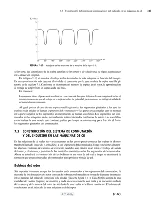 7.3 Construcción del sistema de conmutación y del inducido en las máquinas de cd 313
se invierte, las conexiones de la espira también se invierten y el voltaje total se sigue acumulando
en la dirección original.
En la figura 7-10 se muestra el voltaje en los terminales de esta máquina en función del tiempo.
Es una aproximación más cercana al nivel de cd constante que la que produce la espira sencilla gi-
ratoria de la sección 7.1. Conforme se incrementa el número de espiras en el rotor, la aproximación
al voltaje de cd perfecto se acerca cada vez más.
En resumen:
La conmutación es el proceso de cambiar las conexiones de la espira del rotor de una máquina de cd en el
mismo momento en que el voltaje en la espira cambia de polaridad para mantener un voltaje de salida de
cd esencialmente constante.
Al igual que en el caso de una espira sencilla giratoria, los segmentos giratorios a los que las
espiras están unidas se llaman segmentos del conmutador y las partes estacionarias que se montan
en la parte superior de los segmentos en movimiento se llaman escobillas. Los segmentos del con-
mutador en las máquinas reales normalmente están elaborados con barras de cobre. Las escobillas
están hechas de una mezcla que contiene grafito, por lo que ocasionan muy poca fricción al frotar
los segmentos giratorios del conmutador.
7.3 CONSTRUCCIÓN DEL SISTEMA DE CONMUTACIÓN
Y DEL INDUCIDO EN LAS MÁQUINAS DE CD
En las máquinas de cd reales hay varias maneras en las que se puede conectar las espiras en el rotor
(también llamado inducido o armadura) a sus segmentos del conmutador. Estas conexiones diferen-
tes afectan el número de caminos de corriente paralelos que existen en el rotor, el voltaje de salida
del rotor y el número y posición de las escobillas montadas sobre los segmentos del conmutador.
Ahora se estudiará la construcción de las bobinas en un rotor de cd real y luego se examinará la
forma en que están conectadas al conmutador para producir voltaje de cd.
Bobinas del rotor
Sin importar la manera en que los devanados estén conectados a los segmentos del conmutador, la
mayoría de los devanados del rotor constan de bobinas preformadas en forma de diamante insertadas
en las ranuras del inducido como una sola unidad (véase la figura 7-11). Cada bobina consta de una
cantidad de vueltas (espiras) de alambre y cada una está envuelta con cinta y se encuentra aislada
de las otras y de la ranura del rotor. A cada lado de una vuelta se le llama conductor. El número de
conductores en el inducido de una máquina está dado por
Z 2CNC (7-22)
FIGURA 7-10 Voltaje de salida resultante de la máquina de la ﬁgura 7-7.
E, volts
45°
e
0° 90° 135° 180° 225° 270° 315° 360°
2e
3e
4e
5e
wt
07_Chapman 07.indd 313
07_Chapman 07.indd 313 10/10/11 13:23:35
10/10/11 13:23:35
 