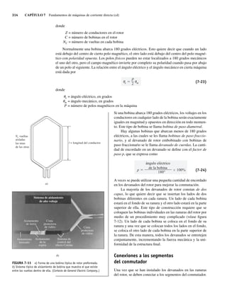 314 CAPÍTULO 7 Fundamentos de máquinas de corriente directa (cd)
donde
Z = número de conductores en el rotor
C = número de bobinas en el rotor
NC = número de vueltas en cada bobina
Normalmente una bobina abarca 180 grados eléctricos. Esto quiere decir que cuando un lado
está debajo del centro de cierto polo magnético, el otro lado está debajo del centro del polo magné-
tico con polaridad opuesta. Los polos físicos pueden no estar localizados a 180 grados mecánicos
el uno del otro, pero el campo magnético invierte por completo su polaridad cuando pasa por abajo
de un polo al siguiente. La relación entre el ángulo eléctrico y el ángulo mecánico en cierta máquina
está dada por
e
P
2 m (7-23)
donde
ue = ángulo eléctrico, en grados
um = ángulo mecánico, en grados
P = número de polos magnéticos en la máquina
Si una bobina abarca 180 grados eléctricos, los voltajes en los
conductores en cualquier lado de la bobina serán exactamente
iguales en magnitud y opuestos en dirección en todo momen-
to. Este tipo de bobina se llama bobina de paso diametral.
Hay algunas bobinas que abarcan menos de 180 grados
eléctricos, a las cuales se les llama bobinas de paso fraccio-
nario, y al devanado de rotor embobinado con bobinas de
paso fraccionario se le llama devanado de cuerdas. La canti-
dad de encordado en un devanado se define con el factor de
paso p, que se expresa como
p
ángulo eléctrico
de la bobina
180°
100% (7-24)
A veces se puede utilizar una pequeña cantidad de encordado
en los devanados del rotor para mejorar la conmutación.
La mayoría de los devanados de rotor constan de dos
capas, lo que quiere decir que se insertan los lados de dos
bobinas diferentes en cada ranura. Un lado de cada bobina
estará en el fondo de su ranura y el otro lado estará en la parte
superior de ella. Este tipo de construcción requiere que se
coloquen las bobinas individuales en las ranuras del rotor por
medio de un procedimiento muy complicado (véase figura
7-12). Un lado de cada bobina se coloca en el fondo de su
ranura y una vez que se colocan todos los lados en el fondo,
se coloca el otro lado de cada bobina en la parte superior de
la ranura. De esta manera, todos los devanados se entretejen
conjuntamente, incrementando la fuerza mecánica y la uni-
formidad de la estructura final.
Conexiones a los segmentos
del conmutador
Una vez que se han instalado los devanados en las ranuras
del rotor, se deben conectar a los segmentos del conmutador.
Sistema de aislamiento
de alto voltaje
Sistema de
control del
efecto Corona
Aislamiento
de tierra
Cinta
protectora
de vidrio
Aislamiento
trenzado
Aislamiento
de la
espira
Cinta
protectora
de vidrio
FIGURA 7-11 a) Forma de una bobina típica de rotor preformada.
b) Sistema típico de aislamiento de bobina que muestra el que existe
entre las vueltas dentro de ella. (Cortesía de General Electric Company.)
l = longitud del conductor
Nc vueltas
aisladas
las unas
de las otras
a)
b)
07_Chapman 07.indd 314
07_Chapman 07.indd 314 10/10/11 13:23:35
10/10/11 13:23:35
 