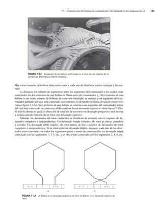 7.3 Construcción del sistema de conmutación y del inducido en las máquinas de cd 315
Hay varias maneras de realizar estas conexiones y cada una de ellas tiene ciertas ventajas y desven-
tajas.
La distancia (en número de segmentos) entre los segmentos del conmutador a los cuales están
conectados los dos extremos de una bobina se llama paso del conmutador yc. Si el extremo de una
bobina (o un cierto número de bobinas de conexión ondulada) se conecta a un segmento del con-
mutador adelante del cual está conectado su comienzo, el devanado se llama devanado progresivo
(véase figura 7-13a). Si el extremo de una bobina se conecta a un segmento del conmutador detrás
del cual está conectado su comienzo, el devanado se llama devanado regresivo (véase figura 7-13b).
Si todo lo demás es igual, la dirección de rotación de un rotor con devanado progresivo será inversa
a la dirección de rotación de un rotor con devanado regresivo.
Además, los devanados del rotor (inducido) se clasifican de acuerdo con el conjunto de de-
vanados completos e independientes. Un devanado simple (símplex) de rotor es único, completo
y cerrado. Un devanado doble (dúplex) de rotor consta de dos conjuntos de devanados de rotor
completos e independientes. Si un rotor tiene un devanado dúplex, entonces cada uno de los deva-
nados estará asociado con todos los segmentos pares o nones de conmutación: un devanado estará
conectado con los segmentos 1, 3, 5, etc., y el otro estará conectado con los segmentos 2, 4, 6, etc.
FIGURA 7-12 Instalación de las bobinas preformadas en el rotor de una máquina de cd.
(Cortesía de Westinghouse Electric Company.)
C – 1 C + 1
C
a)
C – 1 C + 1
C
b)
FIGURA 7-13 a) Bobina en un devanado progresivo de rotor. b) Bobina en un devanado regresivo de
rotor.
07_Chapman 07.indd 315
07_Chapman 07.indd 315 10/10/11 13:23:36
10/10/11 13:23:36
 