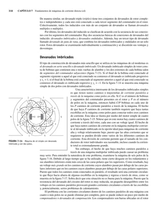 316 CAPÍTULO 7 Fundamentos de máquinas de corriente directa (cd)
De manera similar, un devanado triple (tríplex) tiene tres conjuntos de devanados de rotor comple-
tos e independientes y cada uno está conectado a cada tercer segmento del conmutador en el rotor.
Colectivamente, todos los inducidos con más de un conjunto de devanados se llaman devanados
múltiples o múltiplex.
Por último, los devanados del inducido se clasifican de acuerdo con la secuencia de sus conexio-
nes con los segmentos del conmutador. Hay dos secuencias básicas de conexiones de devanados del
inducido: devanados imbricados y devanados ondulados. Además, hay un tercer tipo de devanado
llamado devanado de pata de rana, que combina los devanados imbricados y ondulados en un solo
rotor. Estos devanados se examinarán individualmente a continuación y se discutirán sus ventajas y
desventajas.
Devanados imbricados
El tipo de construcción de devanados más sencillo que se utiliza en las máquinas de cd modernas es
el devanado en serie sencillo o devanado imbricado. Un devanado imbricado símplex de rotor cons-
ta de bobinas que contienen una o más vueltas de alambre y los dos extremos de cada bobina salen
de segmentos del conmutador adyacentes (figura 7-13). Si el final de la bobina está conectado al
segmento siguiente a aquel al que está conectado su comienzo el devanado es imbricado progresivo
y yc = 1; si el final de la bobina está conectado al segmento anterior a aquel al que está conectado su
comienzo el devanado es imbricado regresivo y yc = −1. En la figura 7-14 se muestra una máquina
simple de dos polos con devanados imbricados.
Una característica interesante de los devanados imbricados simples
es que tienen tantos caminos o trayectorias de corriente paralelos a
través de la máquina como polos en ella. Si C es el número de bobinas
y segmentos del conmutador presentes en el rotor y P es el número
de polos en la máquina, entonces habrá C/P bobinas en cada uno de
los P caminos de corriente paralelos a través de la máquina. El hecho
de que haya P caminos de corriente también requiere que haya tantas
escobillas en la máquina como polos para conectar todos esos caminos
de corriente. Esta idea se ilustra por medio del motor simple de cuatro
polos de la figura 7-15. Nótese que en este motor hay cuatro caminos de
corriente a través del rotor, cada uno con un voltaje igual. El hecho de
que haya tantos caminos de corriente en la máquina multipolar convier-
te al devanado imbricado en la opción ideal para máquinas de corriente
alta y voltaje relativamente bajo, puesto que las altas corrientes que se
requieren se pueden dividir entre varios de los diferentes caminos de
corriente. Esta división de corriente permite que el tamaño de los con-
ductores de rotor individuales sea razonable, incluso cuando la corrien-
te total es extremadamente grande.
Sin embargo, el hecho de que haya muchos caminos paralelos a
través de una máquina multipolar imbricada puede causar un problema
muy serio. Para entender la naturaleza de este problema, examínese la máquina de seis polos de la
figura 7-16. Debido al largo tiempo que se ha utilizado, tiene cierto desgaste en los rodamientos y
sus alambres inferiores están más cerca de las caras polares que los superiores. Como resultado, hay
un voltaje más grande en los caminos de corriente cuyos alambres pasan por debajo de las caras po-
lares inferiores que en los caminos cuyos alambres pasan por debajo de las caras polares superiores.
Puesto que todos los caminos están conectados en paralelo, el resultado será una corriente circulan-
te que fluye hacia afuera de algunas escobillas en la máquina y regresa a través de otras, como se
muestra en la figura 7-17. Sobra decir que esta situación no es buena para la máquina. Puesto que la
resistencia del devanado del circuito del rotor es muy reducida, un pequeño desequilibrio entre los
voltajes en los caminos paralelos provocará grandes corrientes circulantes a través de las escobillas
y, potencialmente, serios problemas de calentamiento.
El problema con las corrientes circulantes dentro de los caminos paralelos de una máquina con
cuatro o más polos no se puede eliminar por completo, pero se puede reducir un poco por medio de
compensadores o devanados de compensación. Los compensadores son barras ubicadas en el rotor
e
d
c
b
a
h
g
f
6
5
S
N
7
3⬘ 2⬘
1⬘
8⬘
7⬘
6⬘
5⬘
4⬘
8
1
2 3
4
FIGURA 7-14 Máquina de cd simple con devanado
imbricado y con dos polos.
07_Chapman 07.indd 316
07_Chapman 07.indd 316 10/10/11 13:23:37
10/10/11 13:23:37
 