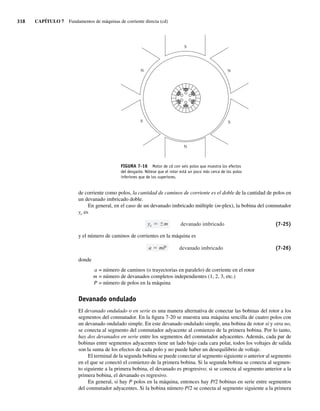 318 CAPÍTULO 7 Fundamentos de máquinas de corriente directa (cd)
de corriente como polos, la cantidad de caminos de corriente es el doble de la cantidad de polos en
un devanado imbricado doble.
En general, en el caso de un devanado imbricado múltiple (m-plex), la bobina del conmutador
yc es
devanado imbricado
yc m (7-25)
y el número de caminos de corrientes en la máquina es
devanado imbricado
a mP (7-26)
donde
a = número de caminos (o trayectorias en paralelo) de corriente en el rotor
m = número de devanados completos independientes (1, 2, 3, etc.)
P = número de polos en la máquina
Devanado ondulado
El devanado ondulado o en serie es una manera alternativa de conectar las bobinas del rotor a los
segmentos del conmutador. En la figura 7-20 se muestra una máquina sencilla de cuatro polos con
un devanado ondulado simple. En este devanado ondulado simple, una bobina de rotor sí y otra no,
se conecta al segmento del conmutador adyacente al comienzo de la primera bobina. Por lo tanto,
hay dos devanados en serie entre los segmentos del conmutador adyacentes. Además, cada par de
bobinas entre segmentos adyacentes tiene un lado bajo cada cara polar, todos los voltajes de salida
son la suma de los efectos de cada polo y no puede haber un desequilibrio de voltaje.
El terminal de la segunda bobina se puede conectar al segmento siguiente o anterior al segmento
en el que se conectó el comienzo de la primera bobina. Si la segunda bobina se conecta al segmen-
to siguiente a la primera bobina, el devanado es progresivo; si se conecta al segmento anterior a la
primera bobina, el devanado es regresivo.
En general, si hay P polos en la máquina, entonces hay P/2 bobinas en serie entre segmentos
del conmutador adyacentes. Si la bobina número P/2 se conecta al segmento siguiente a la primera
S
N
S
N
S
N
FIGURA 7-16 Motor de cd con seis polos que muestra los efectos
del desgaste. Nótese que el rotor está un poco más cerca de los polos
inferiores que de los superiores.
07_Chapman 07.indd 318
07_Chapman 07.indd 318 10/10/11 13:23:37
10/10/11 13:23:37
 