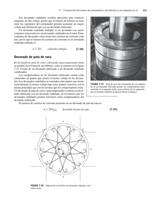 7.3 Construcción del sistema de conmutación y del inducido en las máquinas de cd 321
Los devanados ondulados resultan adecuados para construir
máquinas de alto voltaje, puesto que el número de bobinas en serie
entre los segmentos del conmutador permite acumular un mayor
voltaje más fácilmente que con un devanado imbricado.
Un devanado ondulado múltiple es un devanado con varios
conjuntos independientes de devanados ondulados en el rotor. Estos
conjuntos de devanados extra tienen dos caminos de corriente cada
uno, por lo que el número de caminos de corriente en un devanado
ondulado múltiple es
ondulado múltiple
a 2m (7-28)
Devanado de pata de rana
El devanado de pata de rana o devanado autocompensador toma
su nombre de la forma de sus bobinas, como se muestra en la figura
7-22. Consta de un devanado imbricado y un devanado ondulado
combinados.
Los compensadores de un devanado imbricado común están
conectados en puntos que tienen el mismo voltaje en los devana-
dos. Los devanados ondulados se extienden entre puntos que tienen
esencialmente el mismo voltaje bajo caras polares sucesivas con la
misma polaridad, que son las mismas que los compensadores unen.
Un devanado de pata de rana o autocompensador combina un deva-
nado imbricado con un devanado ondulado, de tal manera que los
devanados ondulados puedan funcionar como compensadores del
devanado imbricado.
El número de caminos de corriente presentes en un devanado de pata de rana es
devanado de pata de rana
a 2Pmimb (7-29)
c
b
a
i
h
g
f
e
d
N
7⬘
9
6⬘
5⬘
4⬘
3⬘
2⬘
9⬘
8⬘
2
1 1⬘
5
4
3
8
+
–
7
6
N
S
S
FIGURA 7-20 Máquina de cd sencilla con devanado ondulado y con
cuatro polos.
FIGURA 7-19 Vista de cerca del conmutador de una máquina
de cd con devanado imbricado grande. Los compensadores están
montados en el pequeño anillo, justo enfrente de los segmentos
del conmutador. (Cortesía de General Electric Company.)
07_Chapman 07.indd 321
07_Chapman 07.indd 321 10/10/11 13:23:38
10/10/11 13:23:38
 