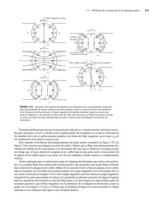7.4 Problemas de conmutación en las máquinas reales 323
El primer problema que provoca la reacción del inducido es el desplazamiento del plano neutro.
El plano magnético neutro se define como el plano dentro de la máquina en el que la velocidad de
los alambres del rotor es perfectamente paralela a las líneas del flujo magnético, por lo que eind en
los conductores en el plano es igual a cero.
Para entender el problema del desplazamiento del plano neutro examínese la figura 7-23. La
figura 7-23a) muestra una máquina de cd de dos polos. Nótese que el flujo está uniformemente dis-
tribuido por debajo de las caras polares. Los devanados del rotor que se observan en la figura tienen
un voltaje que va hacia afuera de la página en los cables bajo la cara polar norte y hacia dentro de
la página en los cables bajo la cara polar sur. En esta máquina, el plano neutro es completamente
vertical.
Ahora supóngase que se conecta una carga a la máquina de tal manera que actúa como genera-
dor. La corriente fluirá hacia afuera del terminal positivo del generador, por lo que fluirá corriente
hacia afuera de la página en los cables debajo de la cara polar norte y hacia la página en los cables
bajo la cara polar sur. Este flujo de corriente produce un campo magnético en los devanados del ro-
tor, como se muestra en la figura 7-23c). Este campo magnético del rotor afecta el campo magnético
original de los polos que produjo el voltaje en el generador en primera instancia. En algunos lugares
bajo las superficies de los polos se resta del flujo polar y en otros lugares se suma al flujo polar. El
resultado general es que el flujo magnético en el entrehierro de la máquina se distorsiona, como se
puede ver en la figura 7-23 d) y e). Nótese que se desplazó el lugar en el rotor en donde el voltaje
inducido en un conductor sería igual a cero (el plano neutro).
Plano magnético neutro
S
N
a)
N S
d)
Campo
del polo
Campo del inducido
N S
c)
Plano neutro anterior
Nuevo plano neutro
N S
e)
N S
b)
FIGURA 7-23 Desarrollo de la reacción del inducido en un generador de cd. a) Inicialmente, el ﬂujo del
polo está distribuido de manera uniforme y el plano magnético neutro es vertical; b) efecto del entrehierro
en la distribución del ﬂujo del polo: c) campo magnético del inducido resultante cuando se conecta una
carga a la máquina: d) se muestran los ﬂujos tanto del rotor como del polo y se indican los puntos en donde
se suman y se restan: e) ﬂujo resultante bajo los polos. El plano neutro se desplazó en la dirección del
movimiento.
07_Chapman 07.indd 323
07_Chapman 07.indd 323 10/10/11 13:23:39
10/10/11 13:23:39
 