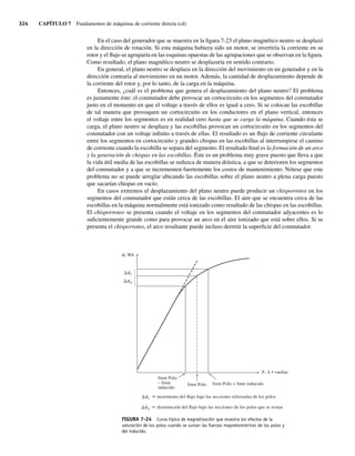 324 CAPÍTULO 7 Fundamentos de máquinas de corriente directa (cd)
En el caso del generador que se muestra en la figura 7-23 el plano magnético neutro se desplazó
en la dirección de rotación. Si esta máquina hubiera sido un motor, se invertiría la corriente en su
rotor y el flujo se agruparía en las esquinas opuestas de las agrupaciones que se observan en la figura.
Como resultado, el plano magnético neutro se desplazaría en sentido contrario.
En general, el plano neutro se desplaza en la dirección del movimiento en un generador y en la
dirección contraria al movimiento en un motor. Además, la cantidad de desplazamiento depende de
la corriente del rotor y, por lo tanto, de la carga en la máquina.
Entonces, ¿cuál es el problema que genera el desplazamiento del plano neutro? El problema
es justamente éste: el conmutador debe provocar un cortocircuito en los segmentos del conmutador
justo en el momento en que el voltaje a través de ellos es igual a cero. Si se colocan las escobillas
de tal manera que provoquen un cortocircuito en los conductores en el plano vertical, entonces
el voltaje entre los segmentos es en realidad cero hasta que se carga la máquina. Cuando ésta se
carga, el plano neutro se desplaza y las escobillas provocan un cortocircuito en los segmentos del
conmutador con un voltaje infinito a través de ellas. El resultado es un flujo de corriente circulante
entre los segmentos en cortocircuito y grandes chispas en las escobillas al interrumpirse el camino
de corriente cuando la escobilla se separa del segmento. El resultado final es la formación de un arco
y la generación de chispas en las escobillas. Éste es un problema muy grave puesto que lleva a que
la vida útil media de las escobillas se reduzca de manera drástica, a que se deterioren los segmentos
del conmutador y a que se incrementen fuertemente los costos de mantenimiento. Nótese que este
problema no se puede arreglar ubicando las escobillas sobre el plano neutro a plena carga puesto
que sacarían chispas en vacío.
En casos extremos el desplazamiento del plano neutro puede producir un chisporroteo en los
segmentos del conmutador que están cerca de las escobillas. El aire que se encuentra cerca de las
escobillas en la máquina normalmente está ionizado como resultado de las chispas en las escobillas.
El chisporroteo se presenta cuando el voltaje en los segmentos del conmutador adyacentes es lo
suficientemente grande como para provocar un arco en el aire ionizado que está sobre ellos. Si se
presenta el chisporroteo, el arco resultante puede incluso derretir la superficie del conmutador.
FIGURA 7-24 Curva típica de magnetización que muestra los efectos de la
saturación de los polos cuando se suman las fuerzas magnetomotrices de los polos y
del inducido.
, Wb
i
d
fmm Polo
– fmm
inducido
fmm Polo + fmm inducido
fmm Polo
, A • vueltas
i
d
incremento del flujo bajo las secciones reforzadas de los polos
disminución del flujo bajo las secciones de los polos que se restan
07_Chapman 07.indd 324
07_Chapman 07.indd 324 10/10/11 13:23:39
10/10/11 13:23:39
 
