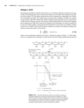 326 CAPÍTULO 7 Fundamentos de máquinas de corriente directa (cd)
Voltajes L di/dt
El segundo gran problema, llamado golpe inductivo, es el voltaje L di/dt que se presenta en los seg-
mentos del conmutador que están en cortocircuito debido a las escobillas. Para entender este proble-
ma véase la figura 7-26. Esta figura representa una serie de segmentos de conmutador y los conduc-
tores conectados entre ellos. Si se supone que la corriente en las escobillas es de 400 A, la corriente
en cada camino es de 200 A. Nótese que cuando un segmento del conmutador entra en cortocircuito,
se debe invertir el flujo de corriente a través de él. ¿Qué tan rápida debe ser esta inversión? Suponga
que la máquina gira a 800 r/min y que hay 50 segmentos del conmutador (un número razonable en
el caso de un motor regular), cada segmento del conmutador se mueve bajo una escobilla y la libera
de nuevo en t = 0.0015 s. Por lo tanto, la tasa de cambio en la corriente con respecto al tiempo en la
espira en cortocircuito debe ser en promedio
di
dt
400 A
0.0015 s
266 667 A s (7-30)
Incluso con una inductancia mínima en la espira, se inducirá un golpe de voltaje v = L di/dt signifi-
cativo en el segmento del conmutador en cortocircuito. Este alto voltaje naturalmente que provoca
400 A
Dirección del movimiento
del conmutador
a b c d
200 A 200 A 200 A 200 A 200 A 200 A
a b c d
200 A 200 A ? 200 A
200 A
a)
t = 0.0015 s
i
t
200 A
La escobilla
llega al principio
del segmento b
La escobilla sale
del segmento a
Chispas en el extremo
final de la escobilla
b)
Conmutación ideal
Conmutación real tomando en cuenta la inductancia
FIGURA 7-26 a) Inversión del ﬂujo de corriente en una bobina en proceso de
conmutación. Nótese que la corriente en la bobina entre los segmentos a y b debe
invertir su dirección cuando las escobillas hacen cortocircuito entre los dos segmentos
del conmutador. b) La inversión de corriente en la bobina en proceso de conmutación
en función del tiempo, tanto en el caso de la conmutación real como en el de la
conmutación ideal, tomando en cuenta la inductancia de la bobina.
07_Chapman 07.indd 326
07_Chapman 07.indd 326 10/10/11 13:23:40
10/10/11 13:23:40
 
