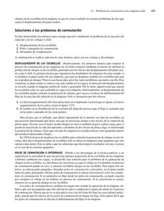 7.4 Problemas de conmutación en las máquinas reales 327
chispas en las escobillas de la máquina, lo que da como resultado los mismos problemas de arco que
causa el desplazamiento del plano neutro.
Soluciones a los problemas de conmutación
Se han desarrollado tres técnicas para corregir parcial o totalmente el problema de la reacción del
inducido y de los voltajes L di/dt:
1. Desplazamiento de las escobillas.
2. Polos o interpolos de conmutación.
3. Devanados de compensación.
A continuación se explica cada una de estas técnicas, junto con sus ventajas y desventajas.
DESPLAZAMIENTO DE LAS ESCOBILLAS Históricamente, los primeros intentos para mejorar el
proceso de conmutación en las máquinas de cd reales comenzó mediante el intento de eliminar la
producción de chispas en las escobillas generadas por los efectos del desplazamiento del plano neu-
tro y por L di/dt. La primera técnica que ingeniaron los diseñadores de máquinas fue muy simple: si
se desplaza el plano neutro de una máquina, ¿por qué no desplazar también las escobillas para que
no se produzcan chispas? Parecía una buena idea, pero hay varios problemas asociados con ella. Para
comenzar, el plano neutro se mueve con cada cambio en la carga y la dirección del desplazamiento
se invierte cuando la máquina cambia de motor a generador. Por lo tanto, alguien tenía que ajustar
las escobillas cada vez que cambiaba la carga en la máquina. Adicionalmente, el desplazamiento de
las escobillas puede controlar la generación de chispas, pero agrava el efecto de debilitamiento del
flujo de la reacción del inducido en la máquina. Esto se demuestra por dos efectos:
1. La fuerza magnetomotriz del rotor ahora tiene un componente vectorial que se opone a la fuerza
magnetomotriz de los polos (véase la figura 7-27).
2. El cambio en la distribución de la corriente del inducido provoca que el flujo se acumule más
en las partes saturadas de las caras polares.
Otra técnica que se utilizaba, que difiere ligeramente de la anterior, era fijar las escobillas en
una posición determinada (por decir, una que no provocara chispas a dos tercios de la condición de
plena carga). En este caso el motor sacaba chispas en vacío y también un poco a plena carga, pero si
pasaba la mayoría de su vida útil operando a alrededor de dos tercios de plena carga, se minimizaba
la generación de chispas. Claro que este tipo de máquina no se podía utilizar como generador puesto
que producía demasiadas chispas.
En 1910 la técnica de desplazar las escobillas para controlar la generación de chispas ya era ob-
soleta. Hoy día el desplazamiento de escobillas sólo se utiliza en máquinas muy pequeñas que sólo
operan como motor. Esto se debe a que las soluciones que dan mejores resultados son muy costosas
en el caso de los motores pequeños.
POLOS DE CONMUTACIÓN O INTERPOLOS Debido a las desventajas de la técnica anterior, y en
especial por la necesidad de que una persona ajustara la posición de las escobillas de las máquinas
conforme cambiaran las cargas, se desarrolló otra solución para el problema de la generación de
chispas en las escobillas. La idea básica de esta técnica es que el voltaje en los alambres en proceso
de conmutación puede ser cero, y entonces no habría chispas en las escobillas. Para lograr este ob-
jetivo, se colocan polos pequeños, llamados polos de conmutación o interpolos, en el punto medio
entre los polos principales. Dichos polos de conmutación se ubican directamente sobre los conduc-
tores en conmutación. Si se suministra un flujo desde los polos de conmutación, se puede cancelar
por completo el voltaje en las bobinas en proceso de conmutación. Si la cancelación es exacta,
entonces no se generan chispas en las escobillas.
Los polos de conmutación no cambian en ningún otro sentido la operación de la máquina, de-
bido a que son tan pequeños que sólo afectan los pocos conductores a punto de entrar en el proceso
de conmutación. Nótese que no se ve afectada la reacción del inducido bajo las caras polares princi-
pales, puesto que los efectos de los polos de conmutación no llegan tan lejos. Esto quiere decir que
los polos de conmutación no afectan el debilitamiento del flujo en la máquina.
07_Chapman 07.indd 327
07_Chapman 07.indd 327 10/10/11 13:23:40
10/10/11 13:23:40
 