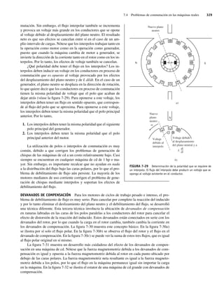 7.4 Problemas de conmutación en las máquinas reales 329
mutación. Sin embargo, el flujo interpolar también se incrementa
y provoca un voltaje más grande en los conductores que se opone
al voltaje debido al desplazamiento del plano neutro. El resultado
neto es que sus efectos se cancelan entre sí en el caso de un am-
plio intervalo de cargas. Nótese que los interpolos trabajan tanto en
la operación como motor como en la operación como generador,
puesto que cuando la máquina cambia de motor a generador, se
invierte la dirección de la corriente tanto en el rotor como en los in-
terpolos. Por lo tanto, los efectos de voltaje también se cancelan.
¿Qué polaridad debe tener el flujo en los interpolos? Los in-
terpolos deben inducir un voltaje en los conductores en proceso de
conmutación que es opuesto al voltaje provocado por los efectos
del desplazamiento del plano neutro y de L di/dt. En el caso de un
generador, el plano neutro se desplaza en la dirección de rotación,
lo que quiere decir que los conductores en proceso de conmutación
tienen la misma polaridad de voltaje que el polo que acaban de
dejar atrás (véase la figura 7-29). Para oponerse a este voltaje, los
interpolos deben tener un flujo en sentido opuesto, que correspon-
de al flujo del polo que se aproxima. Para oponerse a este voltaje,
los interpolos deben tener la misma polaridad que el polo principal
anterior. Por lo tanto,
1. Los interpolos deben tener la misma polaridad que el siguiente
polo principal del generador.
2. Los interpolos deben tener la misma polaridad que el polo
principal anterior del motor.
La utilización de polos o interpolos de conmutación es muy
común, debido a que corrigen los problemas de generación de
chispas de las máquinas de cd a un costo relativamente bajo. Casi
siempre se encuentran en cualquier máquina de cd de 1 hp o ma-
yor. Sin embargo, es importante recalcar que no ayudan en nada
a la distribución del flujo bajo las caras polares, por lo que el pro-
blema de debilitamiento de flujo aún persiste. La mayoría de los
motores medianos de uso corriente corrigen el problema de gene-
ración de chispas mediante interpolos y soportan los efectos de
debilitamiento del flujo.
DEVANADOS DE COMPENSACIÓN Para los motores de ciclos de trabajo pesado e intenso, el pro-
blema de debilitamiento de flujo es muy serio. Para cancelar por completo la reacción del inducido
y por lo tanto eliminar el deslizamiento del plano neutro y el debilitamiento del flujo, se desarrolló
una técnica diferente. Esta tercera técnica involucra la ubicación de devanados de compensación
en ranuras labradas en las caras de los polos paralelas a los conductores del rotor para cancelar el
efecto de distorsión de la reacción del inducido. Estos devanados están conectados en serie con los
devanados del rotor, por lo que cuando la carga en el rotor cambia, también cambia la corriente en
los devanados de compensación. La figura 7-30 muestra este concepto básico. En la figura 7-30a)
se ilustra por sí solo el flujo polar. En la figura 7-30b) se observa el flujo del rotor y el flujo en el
devanado de compensación. En la figura 7-30c) se puede ver la suma de estos tres flujos, que es igual
al flujo polar original en sí mismo.
La figura 7-31 muestra un desarrollo más cuidadoso del efecto de los devanados de compen-
sación en una máquina de cd. Nótese que la fuerza magnetomotriz debida a los devanados de com-
pensación es igual y opuesta a la fuerza magnetomotriz debida al rotor en cada punto ubicado por
debajo de las caras polares. La fuerza magnetomotriz neta resultante es igual a la fuerza magneto-
motriz debida a los polos, por lo que el flujo en la máquina permanece igual sin importar la carga
en la máquina. En la figura 7-32 se ilustra el estator de una máquina de cd grande con devanados de
compensación.
S
N
Nuevo plano
neutro
Nuevo
plano
neutro
a)
b)
Voltaje debido
al desplazamiento
del plano neutral y a
L
di
dt
N
Voltaje
debido al
interpolo
FIGURA 7-29 Determinación de la polaridad que se requiere de
un interpolo. El ﬂujo del interpolo debe producir un voltaje que se
oponga al voltaje existente en el conductor.
07_Chapman 07.indd 329
07_Chapman 07.indd 329 10/10/11 13:23:41
10/10/11 13:23:41
 