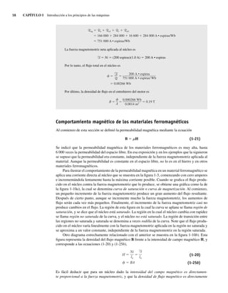 16 CAPÍTULO 1 Introducción a los principios de las máquinas
Req Re Ra1 Rr Ra2
166,000 284,000 16,600 284,000 A • espiras/Wb
751,000 A • espiras/Wb
La fuerza magnetomotriz neta aplicada al núcleo es
F 5 Ni 5 (200 espiras)(1.0 A) 5 200 A • espiras
Por lo tanto, el flujo total en el núcleo es
0.00266 Wb
200 A • espiras
751,000 A • espiras/ Wb
F
R
Por último, la densidad de flujo en el entrehierro del motor es
B 0.19 T
0.000266 Wb
0.0014 m2
A
Comportamiento magnético de los materiales ferromagnéticos
Al comienzo de esta sección se definió la permeabilidad magnética mediante la ecuación
B 5 mH (1-21)
Se indicó que la permeabilidad magnética de los materiales ferromagnéticos es muy alta, hasta
6 000 veces la permeabilidad del espacio libre. En esa exposición y en los ejemplos que la siguieron
se supuso que la permeabilidad era constante, independiente de la fuerza magnetomotriz aplicada al
material. Aunque la permeabilidad es constante en el espacio libre, no lo es en el hierro y en otros
materiales ferromagnéticos.
Para ilustrar el comportamiento de la permeabilidad magnética en un material ferromagnético se
aplica una corriente directa al núcleo que se muestra en la figura 1-3, comenzando con cero amperes
e incrementándola lentamente hasta la máxima corriente posible. Cuando se grafica el flujo produ-
cido en el núcleo contra la fuerza magnetomotriz que lo produce, se obtiene una gráfica como la de
la figura 1-10a), la cual se denomina curva de saturación o curva de magnetización. Al comienzo,
un pequeño incremento de la fuerza magnetomotriz produce un gran aumento del flujo resultante.
Después de cierto punto, aunque se incremente mucho la fuerza magnetomotriz, los aumentos de
flujo serán cada vez más pequeños. Finalmente, el incremento de la fuerza magnetomotriz casi no
produce cambios en el flujo. La región de esta figura en la cual la curva se aplana se llama región de
saturación, y se dice que el núcleo está saturado. La región en la cual el núcleo cambia con rapidez
se llama región no saturada de la curva, y el núcleo no está saturado. La región de transición entre
las regiones no saturada y saturada se denomina a veces rodilla de la curva. Note que el flujo produ-
cido en el núcleo varía linealmente con la fuerza magnetomotriz aplicada en la región no saturada y
se aproxima a un valor constante, independiente de la fuerza magnetomotriz en la región saturada.
Otro diagrama estrechamente relacionado con el anterior se muestra en la figura 1-10b). Esta
figura representa la densidad del flujo magnético B frente a la intensidad de campo magnético H, y
corresponde a las ecuaciones (1-20) y (1-25b),
H
BA
F
ln
Ni
ln
(1-20)
(1-25b)
Es fácil deducir que para un núcleo dado la intensidad del campo magnético es directamen-
te proporcional a la fuerza magnetomotriz, y que la densidad de flujo magnético es directamente
01_Chapman 01.indd 16
01_Chapman 01.indd 16 10/10/11 12:33:29
10/10/11 12:33:29
 