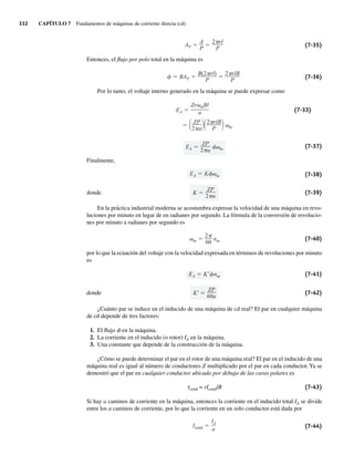 332 CAPÍTULO 7 Fundamentos de máquinas de corriente directa (cd)
AP
A
P
2 rl
P
(7-35)
Entonces, el flujo por polo total en la máquina es
BAP
B(2 rl)
P
2 rlB
P
(7-36)
Por lo tanto, el voltaje interno generado en la máquina se puede expresar como
ZP
2 a
2 rlB
P m
EA
Zr mBl
a (7-33)
EA
ZP
2 a m
(7-37)
Finalmente,
EA K m (7-38)
donde K
ZP
2 a
(7-39)
En la práctica industrial moderna se acostumbra expresar la velocidad de una máquina en revo-
luciones por minuto en lugar de en radianes por segundo. La fórmula de la conversión de revolucio-
nes por minuto a radianes por segundo es
m
2
60
nm (7-40)
por lo que la ecuación del voltaje con la velocidad expresada en términos de revoluciones por minuto
es
EA K nm (7-41)
donde K'
ZP
60a
(7-42)
¿Cuánto par se induce en el inducido de una máquina de cd real? El par en cualquier máquina
de cd depende de tres factores:
1. El flujo f en la máquina.
2. La corriente en el inducido (o rotor) IA en la máquina.
3. Una constante que depende de la construcción de la máquina.
¿Cómo se puede determinar el par en el rotor de una máquina real? El par en el inducido de una
máquina real es igual al número de conductores Z multiplicado por el par en cada conductor. Ya se
demostró que el par en cualquier conductor ubicado por debajo de las caras polares es
tcond = rIcondlB (7-43)
Si hay a caminos de corriente en la máquina, entonces la corriente en el inducido total IA se divide
entre los a caminos de corriente, por lo que la corriente en un solo conductor está dada por
Icond
IA
a (7-44)
07_Chapman 07.indd 332
07_Chapman 07.indd 332 10/10/11 13:23:42
10/10/11 13:23:42
 