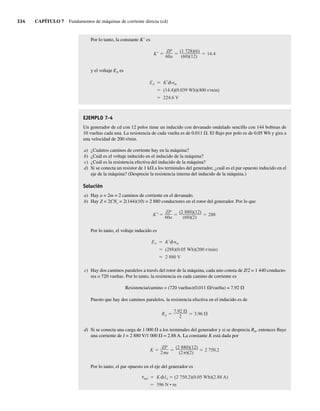 334 CAPÍTULO 7 Fundamentos de máquinas de corriente directa (cd)
Por lo tanto, la constante K9 es
K
ZP
60a
(1 728)(6)
(60)(12)
14.4
y el voltaje EA es
EA K nm
(14.4)(0.039 Wb)(400 r/min)
224.6 V
EJEMPLO 7-4
Un generador de cd con 12 polos tiene un inducido con devanado ondulado sencillo con 144 bobinas de
10 vueltas cada una. La resistencia de cada vuelta es de 0.011 V. El flujo por polo es de 0.05 Wb y gira a
una velocidad de 200 r/min.
a) ¿Cuántos caminos de corriente hay en la máquina?
b) ¿Cuál es el voltaje inducido en el inducido de la máquina?
c) ¿Cuál es la resistencia efectiva del inducido de la máquina?
d) Si se conecta un resistor de 1 kV a los terminales del generador, ¿cuál es el par opuesto inducido en el
eje de la máquina? (Desprecie la resistencia interna del inducido de la máquina.)
Solución
a) Hay a = 2m = 2 caminos de corriente en el devanado.
b) Hay Z = 2CNc = 2(144)(10) = 2 880 conductores en el rotor del generador. Por lo que
K
ZP
60a
(2 880)(12)
(60)(2)
288
Por lo tanto, el voltaje inducido es
EA K nm
(288)(0.05 Wb)(200 r/min)
2 880 V
c) Hay dos caminos paralelos a través del rotor de la máquina, cada uno consta de Z/2 = 1 440 conducto-
res o 720 vueltas. Por lo tanto, la resistencia en cada camino de corriente es
Resistencia/camino = (720 vueltas)(0.011 V/vuelta) = 7.92 V
Puesto que hay dos caminos paralelos, la resistencia efectiva en el inducido es de
RA
7.92
2
3.96
d) Si se conecta una carga de 1 000 V a los terminales del generador y si se desprecia RA, entonces fluye
una corriente de I = 2 880 V/1 000 V = 2.88 A. La constante K está dada por
K
ZP
2 a
(2 880)(12)
(2 )(2)
2 750.2
Por lo tanto, el par opuesto en el eje del generador es
ind K IA (2 750.2)(0.05 Wb)(2.88 A)
396 N • m
07_Chapman 07.indd 334
07_Chapman 07.indd 334 10/10/11 13:23:43
10/10/11 13:23:43
 