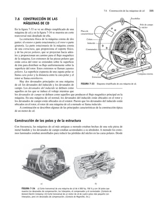 7.6 Construcción de las máquinas de cd 335
7.6 CONSTRUCCIÓN DE LAS
MÁQUINAS DE CD
En la figura 7-33 se ve un dibujo simplificado de una
máquina de cd y en la figura 7-34 se muestra un corte
transversal más detallado de ella.
La estructura física de la máquina consta de dos
partes: el estator o parte estacionaria y el rotor o parte
giratoria. La parte estacionaria de la máquina consta
de una estructura, que proporciona el soporte físico,
y de las piezas polares, que se proyectan hacia aden-
tro y proporcionan un camino para el flujo magnético
de la máquina. Los extremos de las piezas polares que
están cerca del rotor se extienden sobre la superficie
de éste para distribuir su flujo uniformemente sobre la
superficie del rotor. Estos extremos se llaman zapatas
polares. La superficie expuesta de una zapata polar se
llama cara polar y la distancia entre la cara polar y el
rotor se llama entrehierro.
Hay dos devanados principales en una máquina
de cd: los devanados del inducido y los devanados de
campo. Los devanados del inducido se definen como
aquellos en los que se induce el voltaje mientras que
los devanados de campo se definen como aquellos que producen el flujo magnético principal en la
máquina. En una máquina de cd normal, los devanados del inducido están ubicados en el rotor y
los devanados de campo están ubicados en el estator. Puesto que los devanados del inducido están
ubicados en el rotor, el rotor de una máquina de cd a menudo se llama inducido.
A continuación se describen algunas de las principales características de la construcción típica
de un motor de cd.
Construcción de los polos y de la estructura
Con frecuencia, las máquinas de cd más antiguas a menudo estaban hechas de una sola pieza de
metal fundido y los devanados de campo estaban acomodados a su alrededor. A menudo los extre-
mos laminados estaban atornillados para reducir las pérdidas del núcleo en las caras polares. Desde
FIGURA 7-34 a) Corte transversal de una máquina de cd de 4 000 hp, 700 V y con 18 polos que
muestra los devanados de compensación, los interpolos, el compensador y el conmutador. (Cortesía de
General Electric Company.) b) Corte transversal de un motor de cd de cuatro polos más pequeño con
interpolos, pero sin devanados de compensación. (Cortesía de MagneTek, Inc.)
a) b)
FIGURA 7-33 Diagrama simpliﬁcado de una máquina de cd.
Escobillas
Polo de campo
y núcleo
Placa de
características
Campana externa
Estructura
Conmutador
Inducido
Culata
07_Chapman 07.indd 335
07_Chapman 07.indd 335 10/10/11 13:23:43
10/10/11 13:23:43
 