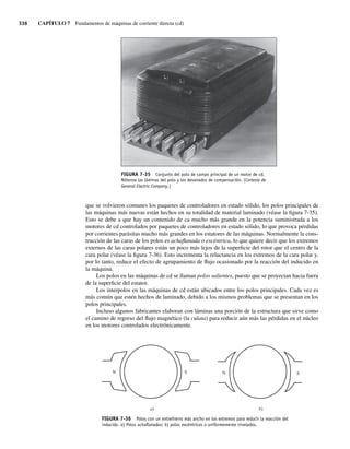 336 CAPÍTULO 7 Fundamentos de máquinas de corriente directa (cd)
que se volvieron comunes los paquetes de controladores en estado sólido, los polos principales de
las máquinas más nuevas están hechos en su totalidad de material laminado (véase la figura 7-35).
Esto se debe a que hay un contenido de ca mucho más grande en la potencia suministrada a los
motores de cd controlados por paquetes de controladores en estado sólido, lo que provoca pérdidas
por corrientes parásitas mucho más grandes en los estatores de las máquinas. Normalmente la cons-
trucción de las caras de los polos es achaflanada o excéntrica, lo que quiere decir que los extremos
externos de las caras polares están un poco más lejos de la superficie del rotor que el centro de la
cara polar (véase la figura 7-36). Esto incrementa la reluctancia en los extremos de la cara polar y,
por lo tanto, reduce el efecto de agrupamiento de flujo ocasionado por la reacción del inducido en
la máquina.
Los polos en las máquinas de cd se llaman polos salientes, puesto que se proyectan hacia fuera
de la superficie del estator.
Los interpolos en las máquinas de cd están ubicados entre los polos principales. Cada vez es
más común que estén hechos de laminado, debido a los mismos problemas que se presentan en los
polos principales.
Incluso algunos fabricantes elaboran con láminas una porción de la estructura que sirve como
el camino de regreso del flujo magnético (la culata) para reducir aún más las pérdidas en el núcleo
en los motores controlados electrónicamente.
FIGURA 7-35 Conjunto del polo de campo principal de un motor de cd.
Nótense las láminas del polo y los devanados de compensación. (Cortesía de
General Electric Company.)
S
N N S
b)
a)
FIGURA 7-36 Polos con un entrehierro más ancho en los extremos para reducir la reacción del
inducido. a) Polos achaﬂanados; b) polos excéntricos o uniformemente nivelados.
07_Chapman 07.indd 336
07_Chapman 07.indd 336 10/10/11 13:23:45
10/10/11 13:23:45
 