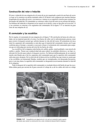 7.6 Construcción de las máquinas de cd 337
Construcción del rotor o inducido
El rotor o inducido de una máquina de cd consta de un eje maquinado a partir de una barra de acero
y al que se le construye un núcleo montado sobre él. El núcleo está compuesto por muchas láminas
troqueladas de una placa de acero, con muescas o ranuras en su superficie exterior para sostener los
devanados del inducido. El conmutador se construye sobre el eje del rotor en un extremo del núcleo.
Las bobinas del inducido se disponen en las ranuras en el núcleo, como se describe en la sección 7.4
y sus extremos se conectan a los segmentos del conmutador. En la figura 7-37 se muestra un gran
rotor de una máquina de cd.
El conmutador y las escobillas
Por lo regular, el conmutador de una máquina de cd (figura 7-38) está hecho de barras de cobre ais-
ladas con un material parecido a la mica. Las barras de cobre son lo suficientemente gruesas como
para resistir el desgaste normal que sufrirán durante la vida útil del motor. El aislamiento de mica
entre los segmentos del conmutador es más duro que el material del conmutador mismo, por lo que
conforme pasa el tiempo, a menudo es necesario rebajar el aislamiento del conmutador para asegu-
rar que no sobresalga por encima del nivel de las barras de cobre.
Las escobil1as de la máquina están hechas de carbón, grafito, metal grafitado o una mezcla de
carbón y grafito. Tienen una conductividad alta para reducir las pérdidas eléctricas y un bajo co-
eficiente de fricción para reducir el desgaste excesivo. Se fabrican deliberadamente de un material
mucho más blando que el de los segmentos del conmutador para que la superficie del conmutador
sufra muy poco desgaste. En la selección de la dureza de las escobillas hay que tomar en cuenta que
si las escobillas son demasiado blandas, tendrán que ser reemplazadas con demasiada frecuencia;
pero si son muy duras, la superficie del conmutador se desgastará excesivamente durante la vida útil
de la máquina.
Todo el desgaste de la superficie del conmutador es resultado directo del hecho de que las esco-
billas deben pasar por encima de él para convertir el voltaje de ca de los cables del rotor en voltaje
FIGURA 7-37 Fotografía de una máquina de cd, a la cual se le removió la parte superior
del estator para mostrar la construcción de su rotor. (Cortesía de General Electric Company.)
07_Chapman 07.indd 337
07_Chapman 07.indd 337 10/10/11 13:23:45
10/10/11 13:23:45
 
