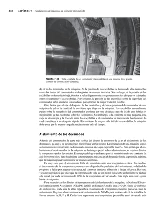 338 CAPÍTULO 7 Fundamentos de máquinas de corriente directa (cd)
de cd en los terminales de la máquina. Si la presión de las escobillas es demasiado alta, tanto ellas
como las barras del conmutador se desgastan de manera excesiva. Sin embargo, si la presión de las
escobillas es demasiado baja, tienden a saltar ligeramente y se generan muchas chispas en la interfaz
entre el segmento y las escobillas. Por lo tanto, la presión de las escobillas sobre la superficie del
conmutador debe ajustarse con cuidado para obtener la mayor vida útil posible.
Otro factor que afecta el desgaste de las escobillas y de los segmentos del conmutador de una
máquina de cd es la cantidad de corriente que fluye en la máquina. Las escobillas normalmente
pasan sobre la superficie del conmutador cubierta por una delgada capa de óxido que lubrica el
movimiento de las escobillas sobre los segmentos. Sin embargo, si la corriente es muy pequeña, esta
capa se desintegra y la fricción entre las escobillas y el conmutador se incrementa fuertemente, lo
cual contribuye a un desgaste rápido. Para obtener la mayor vida útil de las escobillas, la máquina
debe estar por lo menos cargada parcialmente todo el tiempo.
Aislamiento de los devanados
Además del conmutador, la parte más crítica del diseño de un motor de cd es el aislamiento de los
devanados, ya que si se desintegra el motor hace cortocircuito. La reparación de una máquina con el
aislamiento en cortocircuito es demasiado costosa, si es que es posible hacerla. Para evitar que el ais-
lamiento en los devanados de la máquina se desintegre por el sobrecalentamiento, se requiere limitar
la temperatura en los devanados. Esto se puede lograr en forma parcial suministrando una corriente de
aire frío sobre ellos, pero finalmente la temperatura máxima en el devanado limita la potencia máxima
que la máquina puede suministrar de manera continua.
Es muy raro que el aislamiento falle de inmediato ante una temperatura crítica. En cambio,
el incremento de la temperatura provoca una degradación paulatina del aislamiento, volviéndolo
propenso a fallar por alguna otra causa, tal como un impacto, vibración o fatiga eléctrica. Hay una
vieja regla práctica que dice que la esperanza de vida de un motor con cierto aislamiento se reduce
a la mitad por cada incremento de 10% de la temperatura del devanado. Esta regla aún está vigente
hasta cierto punto.
Para estandarizar los límites de temperatura del aislamiento de la máquina, la National Electri-
cal Manufacturers Association (NEMA) definió en Estados Unidos una serie de clases de sistemas
de aislamiento. Cada una de ellas especifica el aumento de temperatura máximo para esa clase de
aislamiento. Hay tres clases comunes de aislamiento de NEMA para motores de cd de caballos de
fuerza enteros: A, B, F y H. Cada clase representa una temperatura permisible en el devanado más
FIGURA 7-38 Vista en detalle de un conmutador y las escobillas de una máquina de cd grande.
(Cortesía de General Electric Company.)
07_Chapman 07.indd 338
07_Chapman 07.indd 338 10/10/11 13:23:46
10/10/11 13:23:46
 