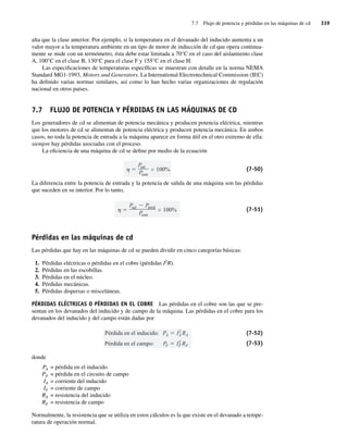 7.7 Flujo de potencia y pérdidas en las máquinas de cd 339
alta que la clase anterior. Por ejemplo, si la temperatura en el devanado del inducido aumenta a un
valor mayor a la temperatura ambiente en un tipo de motor de inducción de cd que opera continua-
mente se mide con un termómetro, ésta debe estar limitada a 70°C en el caso del aislamiento clase
A, 100°C en el clase B, 130°C para el clase F y 155°C en el clase H.
Las especificaciones de temperaturas específicas se muestran con detalle en la norma NEMA
Standard MG1-1993, Motors and Generators. La International Electrotechnical Commission (IEC)
ha definido varias normas similares, así como lo han hecho varias organizaciones de regulación
nacional en otros países.
7.7 FLUJO DE POTENCIA Y PÉRDIDAS EN LAS MÁQUINAS DE CD
Los generadores de cd se alimentan de potencia mecánica y producen potencia eléctrica, mientras
que los motores de cd se alimentan de potencia eléctrica y producen potencia mecánica. En ambos
casos, no toda la potencia de entrada a la máquina aparece en forma útil en el otro extremo de ella:
siempre hay pérdidas asociadas con el proceso.
La eficiencia de una máquina de cd se define por medio de la ecuación
P
sal
Pentr
100% (7-50)
La diferencia entre la potencia de entrada y la potencia de salida de una máquina son las pérdidas
que suceden en su interior. Por lo tanto,
P
sal Ppérd
Pentr
100% (7-51)
Pérdidas en las máquinas de cd
Las pérdidas que hay en las máquinas de cd se pueden dividir en cinco categorías básicas:
1. Pérdidas eléctricas o pérdidas en el cobre (pérdidas I2
R).
2. Pérdidas en las escobillas.
3. Pérdidas en el núcleo.
4. Pérdidas mecánicas.
5. Pérdidas dispersas o misceláneas.
PÉRDIDAS ELÉCTRICAS O PÉRDIDAS EN EL COBRE Las pérdidas en el cobre son las que se pre-
sentan en los devanados del inducido y de campo de la máquina. Las pérdidas en el cobre para los
devanados del inducido y del campo están dadas por
Pérdida en el campo: PF I2
F RF
Pérdida en el inducido: PA I2
A RA (7-52)
(7-53)
donde
PA = pérdida en el inducido
PF = pérdida en el circuito de campo
IA = corriente del inducido
IF = corriente de campo
RA = resistencia del inducido
RF = resistencia de campo
Normalmente, la resistencia que se utiliza en estos cálculos es la que existe en el devanado a tempe-
ratura de operación normal.
07_Chapman 07.indd 339
07_Chapman 07.indd 339 10/10/11 13:23:46
10/10/11 13:23:46
 