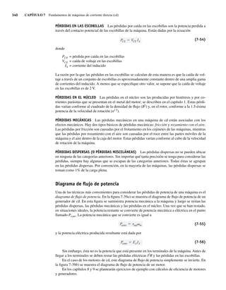 340 CAPÍTULO 7 Fundamentos de máquinas de corriente directa (cd)
PÉRDIDAS EN LAS ESCOBILLAS Las pérdidas por caída en las escobillas son la potencia perdida a
través del contacto potencial de las escobillas de la máquina. Están dadas por la ecuación
PCE VCE IA
(7-54)
donde
PCE = pérdida por caída en las escobillas
VCE = caída de voltaje en las escobillas
IA = corriente del inducido
La razón por la que las pérdidas en las escobillas se calculan de esta manera es que la caída de vol-
taje a través de un conjunto de escobillas es aproximadamente constante dentro de una amplia gama
de corrientes del inducido. A menos que se especifique otro valor, se supone que la caída de voltaje
en las escobillas es de 2 V.
PÉRDIDAS EN EL NÚCLEO Las pérdidas en el núcleo son las producidas por histéresis y por co-
rrientes parásitas que se presentan en el metal del motor; se describen en el capítulo 1. Estas pérdi-
das varían conforme al cuadrado de la densidad de flujo (B2
) y, en el rotor, conforme a la 1.5-ésima
potencia de la velocidad de rotación (n1.5
).
PÉRDIDAS MECÁNICAS Las pérdidas mecánicas en una máquina de cd están asociadas con los
efectos mecánicos. Hay dos tipos básicos de pérdidas mecánicas: fricción y rozamiento con el aire.
Las pérdidas por fricción son causadas por el frotamiento en los cojinetes de las máquinas, mientras
que las pérdidas por rozamiento con el aire son causadas por el roce entre las partes móviles de la
máquina y el aire dentro de la caja del motor. Estas pérdidas varían conforme al cubo de la velocidad
de rotación de la máquina.
PÉRDIDAS DISPERSAS (O PÉRDIDAS MISCELÁNEAS) Las pérdidas dispersas no se pueden ubicar
en ninguna de las categorías anteriores. Sin importar qué tanta precisión se tenga para considerar las
pérdidas, siempre hay algunas que se escapan de las categorías anteriores. Todas éstas se agrupan
en las pérdidas dispersas. Por convención, en la mayoría de las máquinas, las pérdidas dispersas se
toman como 1% de la carga plena.
Diagrama de ﬂujo de potencia
Una de las técnicas más convenientes para considerar las pérdidas de potencia de una máquina es el
diagrama de flujo de potencia. En la figura 7-39a) se muestra el diagrama de flujo de potencia de un
generador de cd. En esta figura se suministra potencia mecánica a la máquina y luego se restan las
pérdidas dispersas, las pérdidas mecánicas y las pérdidas en el núcleo. Una vez que se han restado,
en situaciones ideales, la potencia restante se convierte de potencia mecánica a eléctrica en el punto
llamado Pconv. La potencia mecánica que se convierte es igual a
P
conv ind m (7-55)
y la potencia eléctrica producida resultante está dada por
P
conv E IA
A (7-56)
Sin embargo, ésta no es la potencia que está presente en los terminales de la máquina. Antes de
llegar a los terminales se deben restar las pérdidas eléctricas I2
R y las pérdidas en las escobillas.
En el caso de los motores de cd, este diagrama de flujo de potencia simplemente se invierte. En
la figura 7-39b) se muestra el diagrama de flujo de potencia de un motor.
En los capítulos 8 y 9 se plantearán ejercicios de ejemplo con cálculos de eficiencia de motores
y generadores.
07_Chapman 07.indd 340
07_Chapman 07.indd 340 10/10/11 13:23:46
10/10/11 13:23:46
 