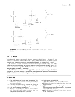Preguntas 341
7.8 RESUMEN
Las máquinas de cd convierten potencia mecánica en potencia de cd eléctrica y viceversa. En este
capítulo se explicaron los principios básicos de la operación de las máquinas de cd, primero con una
máquina lineal simple y luego con una máquina que constaba de una espira giratoria sencilla.
Se presentó el concepto de conmutación como una técnica para convertir voltaje de ca en los
conductores del rotor a salida de cd y también se exploraron los problemas asociados con él. Asi-
mismo, se examinaron las posibles distribuciones de los conductores en los devanados de un rotor
de cd (devanados imbricados y ondulados).
Se dedujeron las ecuaciones del voltaje y par inducido en una máquina de cd y se describió la
construcción física de las máquinas. Finalmente, se expusieron los tipos de pérdidas en las máquinas
de cd y se relacionaron con su eficiencia general de operación.
FIGURA 7-39 Diagramas de ﬂujo de potencia de una máquina de cd que actúa como: a) generador;
b) motor.
Pentr = ap m
Pérdidas
mecánicas
Pérdidas
en el núcleo
Pérdidas
diversas o
misceláneas
I 2
R
Pérdidas
Pconv
Psal = VT IL
a)
ind m = EA IA
Psal = ap m
Pérdidas
mecánicas
Pérdidas
en el núcleo
Pérdidas
diversas
I 2
R
Pérdidas
Pconv
Pentr = VT IL
b)
EA IA = ind m
PREGUNTAS
7-5. ¿Qué es el paso de conmutación?
7-6. ¿Qué es la multiplicidad de un devanado del inducido?
7-7. ¿En qué se diferencian los devanados imbricados de los deva-
nados ondulados?
7-8. ¿Qué son los devanados compensadores? ¿Por qué se requie-
ren en una máquina con devanado imbricado y no en una má-
quina con devanado ondulado?
7-9. ¿Qué es la reacción del inducido? ¿Cómo afecta la operación
de una máquina de cd?
7-1. ¿Qué es la conmutación? ¿Cómo puede un conmutador con-
vertir voltajes de ca en el inducido de una máquina en voltajes
de cd en sus terminales?
7-2. ¿Por qué la curvatura en las caras polares de una máquina de
cd contribuye a uniformar el voltaje de cd que sale de ella?
7-3. ¿Qué es el factor de paso de una bobina?
7-4. Explique el concepto de grados eléctricos. ¿Cómo se relacio-
na el ángulo eléctrico del voltaje en el conductor de un rotor
con el ángulo mecánico del eje de la máquina?
07_Chapman 07.indd 341
07_Chapman 07.indd 341 10/10/11 13:23:47
10/10/11 13:23:47
 