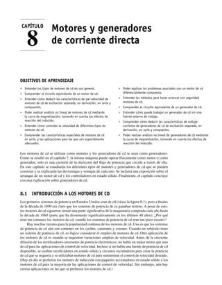 Motores y generadores
de corriente directa
OBJETIVOS DE APRENDIZAJE
• Entender los tipos de motores de cd en uso general.
• Comprender el circuito equivalente de un motor de cd.
• Entender cómo deducir las características de par-velocidad de
motores de cd de excitación separada, en derivación, en serie y
compuestos.
• Poder realizar análisis no lineal de motores de cd mediante
la curva de magnetización, tomando en cuenta los efectos de
reacción del inducido.
• Entender cómo controlar la velocidad de diferentes tipos de
motores de cd.
• Comprender las características especiales de motores de cd
en serie, y las aplicaciones para las que son especialmente
adecuados.
• Poder explicar los problemas asociados con un motor de cd
diferencialmente compuesto.
• Entender los métodos para hacer arrancar con seguridad
motores de cd.
• Comprender el circuito equivalente de un generador de cd.
• Entender cómo puede trabajar un generador de cd sin una
fuente externa de voltaje.
• Comprender cómo deducir las características de voltaje-
corriente de generadores de cd de excitación separada, en
derivación, en serie y compuestos.
• Poder realizar análisis no lineal de generadores de cd mediante
la curva de magnetización, tomando en cuenta los efectos de
reacción del inducido.
Los motores de cd se utilizan como motores y los generadores de cd se usan como generadores.
Como se resaltó en el capítulo 7, la misma máquina puede operar físicamente como motor o como
generador; sólo es una cuestión de la dirección del flujo de potencia que circule a través de ella.
En este capítulo se estudiarán los diferentes tipos de motores y generadores de cd que se pueden
construir y se explicarán las desventajas y ventajas de cada uno. Se incluirá una exposición sobre el
arranque de un motor de cd y los controladores en estado sólido. Finalmente, el capítulo concluye
con una explicación sobre generadores de cd.
8.1 INTRODUCCIÓN A LOS MOTORES DE CD
Los primeros sistemas de potencia en Estados Unidos eran de cd (véase la figura 8-1), pero a finales
de la década de 1890 era claro que los sistemas de potencia de ca ganaban terreno. A pesar de esto,
los motores de cd siguieron siendo una parte significativa de la maquinaria comprada cada año hasta
la década de 1960 (parte que ha disminuido significativamente en los últimos 40 años). ¿Por qué
eran tan comunes los motores de cd, cuando los sistemas de potencia de cd eran tan poco usuales?
Hay muchas razones para la popularidad continua de los motores de cd. Una es que los sistemas
de potencia de cd aún son comunes en los coches, camiones y aviones. Cuando un vehículo tiene
un sistema de potencia de cd, es lógico considerar el empleo de motores de cd. Otra aplicación de
los motores de cd es cuando se requieren variaciones amplias de velocidad. Antes de la creciente
difusión de los rectificadores-inversores de potencia electrónicos, no había un mejor motor que uno
de cd para las aplicaciones de control de velocidad. Incluso si no había una fuente de potencia de cd
disponible, se usaban rectificadores en estado sólido y circuitos recortadores para crear la potencia
de cd que se requería y se utilizaban motores de cd para suministrar el control de velocidad deseado.
(Hoy en día se prefieren los motores de inducción con paquetes accionadores en estado sólido a los
motores de cd para la mayoría de las aplicaciones de control de velocidad. Sin embargo, aún hay
ciertas aplicaciones en las que se prefieren los motores de cd.)
CAPÍTULO
8
08_Chapman 08.indd 345
08_Chapman 08.indd 345 10/10/11 13:24:52
10/10/11 13:24:52
 