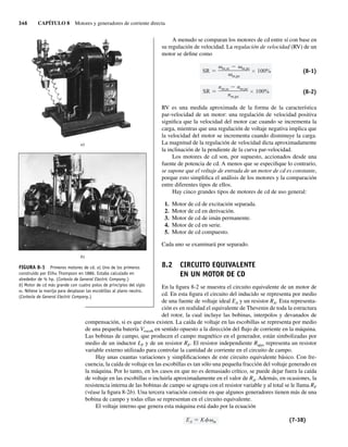 346 CAPÍTULO 8 Motores y generadores de corriente directa
A menudo se comparan los motores de cd entre sí con base en
su regulación de velocidad. La regulación de velocidad (RV) de un
motor se define como
SR
nm,sc nm,pc
nm,pc
100%
SR
m,sc m,pc
m,pc
100% (8-1)
(8-2)
RV es una medida aproximada de la forma de la característica
par-velocidad de un motor: una regulación de velocidad positiva
significa que la velocidad del motor cae cuando se incrementa la
carga, mientras que una regulación de voltaje negativa implica que
la velocidad del motor se incrementa cuando disminuye la carga.
La magnitud de la regulación de velocidad dicta aproximadamente
la inclinación de la pendiente de la curva par-velocidad.
Los motores de cd son, por supuesto, accionados desde una
fuente de potencia de cd. A menos que se especifique lo contrario,
se supone que el voltaje de entrada de un motor de cd es constante,
porque esto simplifica el análisis de los motores y la comparación
entre diferentes tipos de ellos.
Hay cinco grandes tipos de motores de cd de uso general:
1. Motor de cd de excitación separada.
2. Motor de cd en derivación.
3. Motor de cd de imán permanente.
4. Motor de cd en serie.
5. Motor de cd compuesto.
Cada uno se examinará por separado.
8.2 CIRCUITO EQUIVALENTE
EN UN MOTOR DE CD
En la figura 8-2 se muestra el circuito equivalente de un motor de
cd. En esta figura el circuito del inducido se representa por medio
de una fuente de voltaje ideal EA y un resistor RA. Esta representa-
ción es en realidad el equivalente de Thevenin de toda la estructura
del rotor, la cual incluye las bobinas, interpolos y devanados de
compensación, si es que éstos existen. La caída de voltaje en las escobillas se representa por medio
de una pequeña batería Vescob en sentido opuesto a la dirección del flujo de corriente en la máquina.
Las bobinas de campo, que producen el campo magnético en el generador, están simbolizadas por
medio de un inductor LF y de un resistor RF. El resistor independiente Rajus representa un resistor
variable externo utilizado para controlar la cantidad de corriente en el circuito de campo.
Hay unas cuantas variaciones y simplificaciones de este circuito equivalente básico. Con fre-
cuencia, la caída de voltaje en las escobillas es tan sólo una pequeña fracción del voltaje generado en
la máquina. Por lo tanto, en los casos en que no es demasiado crítico, se puede dejar fuera la caída
de voltaje en las escobillas o incluirla aproximadamente en el valor de RA. Además, en ocasiones, la
resistencia interna de las bobinas de campo se agrupa con el resistor variable y al total se le llama RF
(véase la figura 8-2b). Una tercera variación consiste en que algunos generadores tienen más de una
bobina de campo y todas ellas se representan en el circuito equivalente.
El voltaje interno que genera esta máquina está dado por la ecuación
EA K m (7-38)
a)
b)
FIGURA 8-1 Primeros motores de cd. a) Uno de los primeros
construido por Elihu Thompson en 1886. Estaba calculado en
alrededor de ½ hp. (Cortesía de General Electric Company.)
b) Motor de cd más grande con cuatro polos de principios del siglo
XX. Nótese la manija para desplazar las escobillas al plano neutro.
(Cortesía de General Electric Company.)
08_Chapman 08.indd 346
08_Chapman 08.indd 346 10/10/11 13:24:53
10/10/11 13:24:53
 