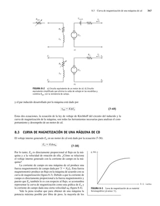 8.3 Curva de magnetización de una máquina de cd 347
y el par inducido desarrollado por la máquina está dado por
ind K IA (7-49)
Estas dos ecuaciones, la ecuación de la ley de voltaje de Kirchhoff del circuito del inducido y la
curva de magnetización de la máquina, son todas las herramientas necesarias para analizar el com-
portamiento y desempeño de un motor de cd.
8.3 CURVA DE MAGNETIZACIÓN DE UNA MÁQUINA DE CD
El voltaje interno generado EA en un motor de cd está dado por la ecuación (7-38):
EA K m (7-38)
Por lo tanto, EA es directamente proporcional al flujo en la má-
quina y a la velocidad de rotación de ella. ¿Cómo se relaciona
el voltaje interno generado con la corriente de campo en la má-
quina?
La corriente de campo en una máquina de cd produce una
fuerza magnetomotriz de campo dada por F 5 NFIF. Esta fuerza
magnetomotriz produce un flujo en la máquina de acuerdo con su
curva de magnetización (figura 8-3). Debido a que la corriente de
campo es directamente proporcional a la fuerza magnetomotriz y
puesto que EA también lo es con respecto al flujo, se acostumbra
representar la curva de magnetización como una gráfica de EA y
la corriente de campo dada una cierta velocidad v0 (figura 8-4).
Vale la pena resaltar que para obtener de una máquina la
potencia máxima posible por libra de peso, la mayoría de los
FIGURA 8-2 a) Circuito equivalente de un motor de cd. b) Circuito
equivalente simpliﬁcado que elimina la caída de voltaje en las escobillas y
combina Rajus con la resistencia de campo.
+
–
+
–
a)
b)
Rajus
Vescob
F1
RA
EA
RF
LF
F2
IA
IA
A1
A2
RF
LF
EA
FIGURA 8-3 Curva de magnetización de un material
ferromagnético (f versus F).
, Wb
, A · vueltas
08_Chapman 08.indd 347
08_Chapman 08.indd 347 10/10/11 13:24:54
10/10/11 13:24:54
 