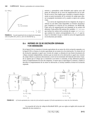 348 CAPÍTULO 8 Motores y generadores de corriente directa
motores y generadores están diseñados para operar cerca del
punto de saturación de la curva de magnetización (en la rodi-
lla de la curva). Esto implica que a menudo se requiere relativa-
mente un gran incremento de la corriente de campo para obte-
ner un pequeño incremento en EA cuando se opera casi a plena
carga.
Las curvas de magnetización de las máquinas de cd que se
utilizan en este libro están disponibles en formato electrónico
para simplificar la solución de los problemas con MATLAB.
Cada curva de magnetización está guardada en un archivo M
diferente. Cada archivo M contiene tres variables: if_values,
que incluye los valores de la corriente de campo: ea_values,
que contiene los valores correspondientes a EA: y n_0, que in-
cluye la velocidad a la que se midió la curva de magnetización
en revoluciones por minuto.
8.4 MOTORES DE CD DE EXCITACIÓN SEPARADA
Y EN DERIVACIÓN
En la figura 8-5a) se muestra el circuito equivalente de un motor de cd de excitación separada y en
la figura 8-5b) se ilustra el circuito equivalente de un motor de cd en derivación. Un motor de cd
de excitación separada es aquel cuyo circuito de campo se alimenta de una fuente de potencia de
voltaje constante independiente, mientras que un motor de cd en derivación es aquel cuyo circuito
de campo obtiene su potencia directamente a través de las terminales del inducido del motor. Cuan-
do se supone que el voltaje que se suministra a un motor es constante, no hay diferencia práctica
entre el comportamiento de estas dos máquinas. A menos que se especifique lo contrario, cuando se
describa el comportamiento de un motor en derivación, se incluye también al motor de excitación
separada.
+
–
+
–
+
–
IF IA
RA
IL
VT
EA
VF
Rajus
RF
LF
A veces se
agrupan juntas
y se llaman RF
IL = IA
IF =
VT =
VF
––
RF
EA + IARA
a)
IA
IF
Rajus
RF
EA
LF
IL
VT
IF =
VT =
IL =
VT
––
RF
EA + IARA
b)
Agrupadas
juntas y se
llaman RF
IA + IF
RA
+
–
+
–
FIGURA 8-5 a) Circuito equivalente de un motor de cd de excitación separada. b) Circuito equivalente de un motor de cd en derivación.
La ecuación de la ley de voltaje de Kirchhoff (KVL, por sus siglas en inglés) del circuito del
inducido de estos motores es
VT 5 EA 1 IARA (8-3)
FIGURA 8-4 Curva de magnetización de una máquina de cd expresada
como una gráﬁca de EA versus IF, para una velocidad ﬁja v0.
EA[ = K m]
IF =
VF
–––
RF
m =
nm = n0 (constante)
0
08_Chapman 08.indd 348
08_Chapman 08.indd 348 10/10/11 13:24:54
10/10/11 13:24:54
 