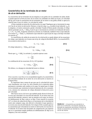 8.4 Motores de cd de excitación separada y en derivación 349
Característica de las terminales de un motor
de cd en derivación
La característica de las terminales de una máquina es una gráfica de sus cantidades de salida, donde
se puede apreciar la forma de éstas. En un motor, las cantidades de salida son el par y la velocidad
del eje, por lo que la característica de las terminales de un motor es una gráfica donde se aprecia la
relación entre su par de salida y su velocidad de salida.
¿Cómo responde un motor de cd en derivación a la carga? Supóngase que se incrementa la carga
en el eje de un motor en derivación. Entonces, el par de carga tcarga excederá el par inducido tind en
la máquina y el motor comenzará a perder velocidad. Cuando el motor pierde velocidad, el voltaje
interno generado cae (EA 5 Kfvm↓) por lo que se incrementa la corriente en el inducido del motor
IA 5 (VT − EA↓)/RA. Conforme aumenta la corriente en el inducido, también lo hace el par inducido
en el motor (tind 5 KfIA↑), y finalmente el par inducido es igual al par de carga a una baja velocidad
de rotación vm.
La característica de salida de un motor de cd en derivación se puede deducir de las ecuaciones
de voltaje y par inducidos en el motor más la ley de voltaje de Kirchhoff (KVL). La ecuación KVL
de un motor en derivación es
VT 5 EA 1 IARA (8-3)
El voltaje inducido EA 5 Kfvm, por lo que
VT 5 Kfvm 1 IARA (8-4)
Puesto que tind 5 KfIA, la corriente IA se puede expresar como
IA
ind
K (8-5)
La combinación de las ecuaciones (8-4) y (8-5) produce
VT K m
ind
K
RA (8-6)
Por último, si se despeja la velocidad del motor se obtiene
m
VT
K
RA
(K )2 ind (8-7)
Esta ecuación es una línea recta con pendiente negativa. La característica
par-velocidad resultante de un motor de cd en derivación se muestra en
la figura 8-6a).
Es importante darse cuenta de que para que la velocidad del motor
varíe linealmente con el par, los otros términos de la expresión deben
permanecer constantes ante cambios en la carga. Se supone que el voltaje
en las terminales que suministra la fuente de potencia de cd es constante;
si no, entonces las variaciones de voltaje afectarán la forma de la curva
par-velocidad.
Otro factor interno del motor que también puede afectar la forma de
la curva par-velocidad es la reacción del inducido. Si un motor tiene una
reacción del inducido, entonces, ante un aumento en la carga, los efectos
de debilitamiento de flujo reducen su flujo. Como muestra la ecuación
(8-7), el efecto de reducción de flujo es el incremento de la velocidad del
motor ante cualquier carga, más allá de la velocidad a la que operaría si
no tuviera una reacción del inducido. En la figura 8-6b) se puede apreciar
la característica par-velocidad de un motor en derivación con reacción en
el inducido. Si el motor tiene devanados de compensación, por supuesto
que no se presentará ningún problema de debilitamiento de flujo en la
máquina y éste será constante.
FIGURA 8-6 a) Característica par-velocidad de un
motor de cd en derivación o de excitación separada con
devanados de compensación para eliminar la reacción del
inducido. b) Característica par-velocidad de un motor con
reacción del inducido.
ind
m
b)
Con RA
Sin RA
t
ind
m
a)
t
08_Chapman 08.indd 349
08_Chapman 08.indd 349 10/10/11 13:24:55
10/10/11 13:24:55
 