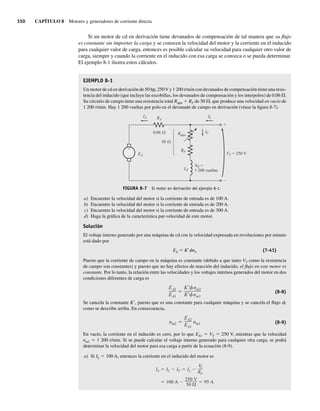 350 CAPÍTULO 8 Motores y generadores de corriente directa
Si un motor de cd en derivación tiene devanados de compensación de tal manera que su flujo
es constante sin importar la carga y se conocen la velocidad del motor y la corriente en el inducido
para cualquier valor de carga, entonces es posible calcular su velocidad para cualquier otro valor de
carga, siempre y cuando la corriente en el inducido con esa carga se conozca o se pueda determinar.
El ejemplo 8-1 ilustra estos cálculos.
EJEMPLO 8-1
Un motor de cd en derivación de 50 hp, 250V y 1 200 r/min con devanados de compensación tiene una resis-
tencia del inducido (que incluye las escobillas, los devanados de compensación y los interpolos) de 0.06 V.
Su circuito de campo tiene una resistencia total Rajus 1 RF de 50 V, que produce una velocidad en vacío de
1 200 r/min. Hay 1 200 vueltas por polo en el devanado de campo en derivación (véase la figura 8-7).
+
–
+
–
LF
RF
EA
RA
IA IL
IF
VT = 250 V
Rajus
50
0.06
NF =
1 200 vueltas
FIGURA 8-7 El motor en derivación del ejemplo 8-1.
a) Encuentre la velocidad del motor si la corriente de entrada es de 100 A.
b) Encuentre la velocidad del motor si la corriente de entrada es de 200 A.
c) Encuentre la velocidad del motor si la corriente de entrada es de 300 A.
d) Haga la gráfica de la característica par-velocidad de este motor.
Solución
El voltaje interno generado por una máquina de cd con la velocidad expresada en revoluciones por minuto
está dado por
EA 5 K9fnn (7-41)
Puesto que la corriente de campo en la máquina es constante (debido a que tanto VT como la resistencia
de campo son constantes) y puesto que no hay efectos de reacción del inducido, el flujo en este motor es
constante. Por lo tanto, la relación entre las velocidades y los voltajes internos generados del motor en dos
condiciones diferentes de carga es
EA2
EA1
K nm2
K nm1
(8-8)
Se cancela la constante K9, puesto que es una constante para cualquier máquina y se cancela el flujo f,
como se describe arriba. En consecuencia,
nm2
EA2
EA1
nm1 (8-9)
En vacío, la corriente en el inducido es cero, por lo que EA1 5 VT 5 250 V, mientras que la velocidad
nm1 5 1 200 r/min. Si se puede calcular el voltaje interno generado para cualquier otra carga, se podrá
determinar la velocidad del motor para esa carga a partir de la ecuación (8-9).
a) Si IL 5 100 A, entonces la corriente en el inducido del motor es
100 A
250 V
50
95 A
IA IL IF IL
V
T
RF
08_Chapman 08.indd 350
08_Chapman 08.indd 350 10/10/11 13:24:55
10/10/11 13:24:55
 