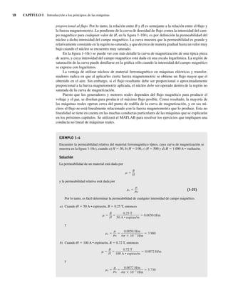 18 CAPÍTULO 1 Introducción a los principios de las máquinas
proporcional al flujo. Por lo tanto, la relación entre B y H es semejante a la relación entre el flujo y
la fuerza magnetomotriz. La pendiente de la curva de densidad de flujo contra la intensidad del cam-
po magnético para cualquier valor de H, en la figura 1-10b), es por definición la permeabilidad del
núcleo a dicha intensidad del campo magnético. La curva muestra que la permeabilidad es grande y
relativamente constante en la región no saturada, y que decrece de manera gradual hasta un valor muy
bajo cuando el núcleo se encuentra muy saturado.
En la figura 1-10c) se puede ver con más detalle la curva de magnetización de una típica pieza
de acero, y cuya intensidad del campo magnético está dada en una escala logarítmica. La región de
saturación de la curva puede detallarse en la gráfica sólo cuando la intensidad del campo magnético
se expresa con logaritmos.
La ventaja de utilizar núcleos de material ferromagnético en máquinas eléctricas y transfor-
madores radica en que al aplicarles cierta fuerza magnetomotriz se obtiene un flujo mayor que el
obtenido en el aire. Sin embargo, si el flujo resultante debe ser proporcional o aproximadamente
proporcional a la fuerza magnetomotriz aplicada, el núcleo debe ser operado dentro de la región no
saturada de la curva de magnetización.
Puesto que los generadores y motores reales dependen del flujo magnético para producir el
voltaje y el par, se diseñan para producir el máximo flujo posible. Como resultado, la mayoría de
las máquinas reales operan cerca del punto de rodilla de la curva de magnetización, y en sus nú-
cleos el flujo no está linealmente relacionado con la fuerza magnetomotriz que lo produce. Esta no
linealidad se tiene en cuenta en las muchas conductas particulares de las máquinas que se explicarán
en los próximos capítulos. Se utilizará el MATLAB para resolver los ejercicios que impliquen una
conducta no lineal de máquinas reales.
EJEMPLO 1-4
Encuentre la permeabilidad relativa del material ferromagnético típico, cuya curva de magnetización se
muestra en la figura 1-10c), cuando a) H 5 50, b) H 5 l 00, c) H 5 500 y d) H 5 1 000 A • vueltas/m.
Solución
La permeabilidad de un material está dada por
B
H
y la permeabilidad relativa está dada por
r
0
(1-23)
Por lo tanto, es fácil determinar la permeabilidad de cualquier intensidad de campo magnético.
a) Cuando H 5 50 A • espiras/m, B 5 0.25 T, entonces
0.0050 H/m
0.25 T
50 A • espiras/m
B
H
y
r 3,980
0.0050 H/m
4 10 7
H/m
0
b) Cuando H 5 100 A • espiras/m, B 5 0.72 T, entonces
0.0072 H/m
0.72 T
100 A • espiras/m
B
H
y
r 5,730
0.0072 H/m
4 10 7
H/m
0
01_Chapman 01.indd 18
01_Chapman 01.indd 18 10/10/11 12:33:29
10/10/11 12:33:29
 