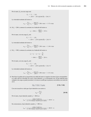 8.4 Motores de cd de excitación separada y en derivación 351
Por lo tanto, EA con esta carga será
EA VT IARA
250 V (95 A)(0.06 ) 244.3 V
La velocidad resultante del motor es
nm2
EA2
EA1
nm1
244.3 V
250 V
1 200 r min 1 173 r min
b) Si IL 5 200 A, entonces la corriente en el inducido del motor es
IA 200 A
250 V
50
195 A
Por lo tanto, con esta carga EA será
EA VT IARA
250 V (195 A)(0.06 ) 238.3 V
La velocidad resultante del motor es
nm2
EA2
EA1
nm1
238.3 V
250 V
1 200 r min 1 144 r min
c) Si IL 5 300 A, entonces la corriente en el inducido del motor es
300 A
250 V
50
295 A
IA IL IF IL
VT
RF
Por lo tanto, con esta carga EA será
EA VT IARA
250 V (295 A)(0.06 ) 232.3 V
La velocidad resultante del motor es
nm2
EA2
EA1
nm1
232.3 V
250 V
1 200 r min 1 115 r min
d) Para hacer la gráfica de la característica de salida del motor se requiere encontrar el par correspondien-
te a cada valor de velocidad. En vacío, el par inducido tind es obviamente cero. El par inducido para
cualquier otra carga se puede encontrar si se toma en cuenta que la potencia convertida en un motor de
cd es
P
conv EAIA ind m (7-55, 7-56)
Con esta ecuación se sabe que el par inducido en un motor es
ind
EAIA
m
(8-10)
Por lo tanto, el par inducido cuando IL 5 100 A es
ind
(244.3 V)(95 A)
(1 173 r min)(1 min 60 s)(2 rad r)
190 N • m
En consecuencia, el par inducido cuando IL 5 200 A es
ind
(238.3 V)(95 A)
(1 144 r min)(1 min 60 s)(2 rad r)
388 N • m
08_Chapman 08.indd 351
08_Chapman 08.indd 351 10/10/11 13:24:55
10/10/11 13:24:55
 